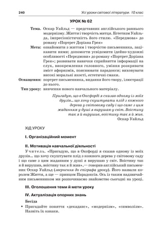 240	 Усі уроки світової літератури. 10 клас
Урок № 62
	Тема.	 Оскар Уайльд — представник англійського раннього
модернізму. Життя і творчість митця. Естетизм Уайль-
да, імпресіоністичність його стилю. «Передмова» до
роману «Портрет Доріана Грея»
	Мета:	 ознайомити з життям і творчістю письменника, заці-
кавити ними; допомогти усвідомити ідейно-художні
особливості «Передмови» до роману «Портрет Доріана
Грея»; розвивати навички сприйняття інформації на
слух, виокремлення головного, уміння розкривати
зміст афоризмів, пояснювати парадокси; виховувати
високі моральні якості, естетичні смаки.
	Оснащення:	 портрет письменника, видання його твору, ілюстрації
до нього.
	Тип уроку:	 вивчення нового навчального матеріалу.
Пригадую, що в Оксфорді я сказав одному із моїх
друзів… що хочу скуштувати плід з кожного
дерева у світовому саду і що саме з цим
жаданням у душі я вирушаю у світ. Воістину
так я й вирушив, воістину так я й жив.
Оскар Уайльд
Хід уроку
I. Організаційний момент
ІІ. Мотивація навчальної діяльності
Учитель. «Пригадую, що в Оксфорді я сказав одному із моїх
друзів… що хочу скуштувати плід з кожного дерева у світовому саду
і що саме з цим жаданням у душі я вирушаю у світ. Воістину так
я й вирушив, воістину так я й жив»,— говорив англійський письмен-
ник Оскар Уайльд (звернення до епіграфа уроку). Його назвали ко-
ролем Життя, а ще — принцом Парадоксів. Ось із таким надзвичай-
ним письменником ми розпочинаємо знайомство сьогодні на уроці.
ІІІ. Оголошення теми й мети уроку
ІV. Актуалізація опорних знань
Бесіда
Пригадайте поняття «декаданс», «модернізм», «символізм».ŠŠ
Назвіть їх ознаки.
 