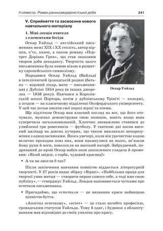 ІI семестр. Роман ранньомодерністської доби	 241
V. Сприйняття та засвоєння нового
навчального матеріалу
1. Міні-лекція вчителя
з елементами бесіди
Оскар Уайльд  — англійський пись-
менник межі XIX і XX століть, автор вір­
шів, п’єс, казок, а також роману «Пор-
трет Доріана Грея», що став знаковим
твором доби декадансу. Творчість цього
письменника була новою віхою в розвит­
ку європейського символізму.
Народився Оскар Уайльд (Вайльд)
в інтелігентній ірландській родині (бать-
ко — відомий лікар, мати — письменни-
ця) у Дубліні 1854 року (в інших джере-
лах  — 1856 року). Навчався в  Королів-
ській школі Портора, потім у  дублінському Трініті  — коледжі,
а згодом — на класичному відділенні Оксфордського університету.
У цей час почав писати свої перші вірші та поеми.
Ще підлітком Оскар мав власний погляд на все, що його ото-
чувало, мужньо демонстрував свою позицію, навіть якщо вона
суперечила загальновизнаній. Хлопчик зневажливо ставився до
улюбленої гри ровесників — футболу. У святкові дні носив висо-
кий циліндр на довгих кучерях, що також викликало непорозу-
міння з однокласниками. Якось увечері, коли він урочистою ходою
велично проходив повз них, вони накинулися на нього, зв’язали
йому руки й ноги, поволокли на високий пагорб. Забруднений, по-
дряпаний до крові Оскар набув пози захопленого глядача й промо-
вив: «Який звідси, з горба, чудовий краєвид!»
А чи ви змогли б так?ŠŠ
Після закінчення навчання повністю віддається літературній
творчості. У 27 років видає збірку «Вірші». «Найбільша праця для
творчої уяви митця — створити перше самого себе, а тоді вже свою
публіку»,— стверджує Уайльд. Лондон наповнюється чутками про
естетизм письменника.
Пригадаймо, щоŠŠ естетизм  — це визнання краси найвищою
цінністю буття.
«Апостол естетизму», «естет»  — це стало начебто професією,
громадським статусом Уайльда. Тому й одяг, і будинок з облашту-
ванням мав відповідно до своїх уявлень про красу.
Оскар Уайльд
 