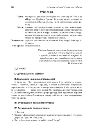 244	 Усі уроки світової літератури. 10 клас
Урок № 63
	Тема.	 Жанрова і стильова своєрідність роману О. Уайльда
«Портрет Доріана Грея». Філософсько-естетичні та
моральні проблеми твору. Риси інтелектуального ро-
ману
	Мета:	 допомогти учням усвідомити жанрову та стильову своє-
рідність твору, його проблематику; розвивати навички
визначати риси жанру, стилю, проблематику твору,
уміння виокремлювати ключові епізоди; виховувати
любов до літератури, естетичні смаки.
	Оснащення:	 портрет письменника, видання його твору, ілюстрації
до нього.
	Тип уроку:	 комбінований.
Тут поєдналося все: краса і потворність
життя, істина і брехня, ілюзія
і правда, а текст насичений яскравими
парадоксами, які передають вишукано-
химерний хід думок естета і гедоніста.
Н. Соловйова
Хід уроку
I. Організаційний момент
II. Мотивація навчальної діяльності
Учитель. «Тут поєдналося все: краса і  потворність життя,
істина і  брехня, ілюзія і  правда, а  текст насичений яскравими
парадоксами, які передають вишукано-химерний хід думок есте-
та і  гедоніста»,— пише про роман О. Уайльда літературознавець
Н. Соловйова (звернення до епіграфа уроку). Яке враження справив
роман на вас, які проблеми ви в ньому побачили — поговоримо сьо-
годні на уроці.
ІIІ. Оголошення теми й мети уроку
ІV. Актуалізація опорних знань
1. Бесіда
Опишіть (усно) свої враження від прочитаного роману «ПортретŠŠ
Доріана Грея» О. Уайльда.
Які епізоди вас вразили найбільше? Чому?ŠŠ
 