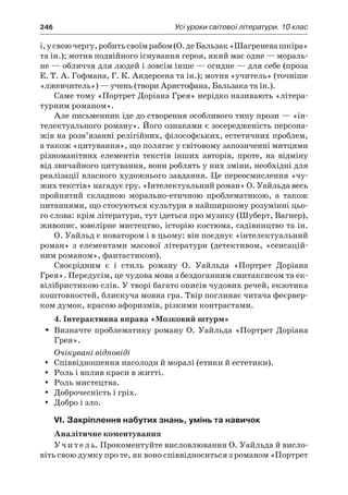 246	 Усі уроки світової літератури. 10 клас
і, у своючергу,робитьсвоїмрабом(О. де Бальзак«Шагреневашкіра»
та ін.); мотив подвійного існування героя, який має одне — мораль-
не — обличчя для людей і зовсім інше — огидне — для себе (проза
Е. Т. А. Гофмана, Г. К. Андерсена та ін.); мотив «учитель» (точніше
«лжевчитель») — учень (твори Аристофана, Бальзака та ін.).
Саме тому «Портрет Доріана Грея» нерідко називають «літера-
турним романом».
Але письменник іде до створення особливого типу прози — «ін-
телектуального роману». Його ознаками є зосередженість персона-
жів на розв’язанні релігійних, філософських, естетичних проблем,
а також «цитування», що полягає у світовому запозиченні митцями
різноманітних елементів текстів інших авторів, проте, на відміну
від звичайного цитування, вони роблять у них зміни, необхідні для
реалізації власного художнього завдання. Це переосмислення «чу-
жих текстів» нагадує гру. «Інтелектуальний роман» О. Уайльда весь
пройнятий складною морально-етичною проблематикою, а  також
питаннями, що стосуються культури в найширшому розумінні цьо-
го слова: крім літератури, тут ідеться про музику (Шуберт, Вагнер),
живопис, ювелірне мистецтво, історію костюма, садівництво та ін.
О. Уайльд є новатором і в цьому: він поєднує «інтелектуальний
роман» з  елементами масової літератури (детективом, «сенсацій-
ним романом», фантастикою).
Своєрідним є  і  стиль роману О. Уайльда «Портрет Доріана
Грея». Передусім, це чудова мова з бездоганним синтаксисом та ек-
вілібристикою слів. У творі багато описів чудових речей, екзотика
коштовностей, блискуча мовна гра. Твір поглинає читача феєрвер-
ком думок, красою афоризмів, різкими контрастами.
4. Інтерактивна вправа «Мозковий штурм»
Визначте проблематику роману О. Уайльда «Портрет ДоріанаŠŠ
Грея».
Очікувані відповіді
Співвідношення насолоди й моралі (етики й естетики).yy
Роль і вплив краси в житті.yy
Роль мистецтва.yy
Доброчесність і гріх.yy
Добро і зло.yy
VI. Закріплення набутих знань, умінь та навичок
Аналітичне коментування
Учитель. Прокоментуйте висловлювання О. Уайльда й висло-
віть свою думку про те, як воно співвідноситься з романом «Портрет
 