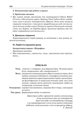 250	 Усі уроки світової літератури. 10 клас
2. Повідомлення про роботу в групах
3. Проблемне питання
Які думки автора висловлює (чи підтверджує) Сибіла Вейн?ŠŠ
(Тільки в Мистецтві краса. Доріану Грею Сибіла Вейн подоба-
лася лише в різних театральних образах. Коли вона виявила
справжні почуття і з’явилася в природному вигляді, то викли-
кала тільки огиду в героя. Потім це привело дівчину до самогуб-
ства, але Доріан, за порадою друга, припинив думати про неї,
адже страждання неестетичні.)
V. Домашнє завдання
Характеризувати героїв роману за втіленням у них різних ас-
пектів естетизму.
VI. Підбиття підсумків уроку
Інтерактивна вправа «Мікрофон»
Продовжте речення:
Моє зацікавлення… співчуття… осуд… викликали такі герої ро-yy
ману…
Урок № 65
	Тема.	 «Світло» і «темрява» долі Доріана Грея. Чи може краса
бути «моральною» або «аморальною»?
	Мета:	 допомогти учням розкрити образ головного героя, його
ідейно-художні особливості, специфіку втілення; роз-
вивати навички характеризування героїв, аналізуван-
ня філософських та морально-етичних ідей, що в них
утілені, уміння вести дискусії; виховувати любов до
літератури, естетичні смаки.
	Оснащення:	 портрет письменника, видання його твору, ілюстрації
до нього.
	Тип уроку:	 формування вмінь та навичок.
Краса душі надає чарівності навіть непоказному
тілу, точнісінько так, як потворність
душі покладає на найчудовішу статуру
і на найпрекрасніші члени тіла якийсь особливий
відбиток, який викликає в нас незрозумілу відразу.
Г. Лессінг
 