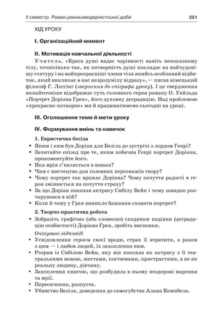 ІI семестр. Роман ранньомодерністської доби	 251
Хід уроку
I. Організаційний момент
II. Мотивація навчальної діяльності
Учитель. «Краса душі надає чарівності навіть непоказному
тілу, точнісінько так, як потворність душі покладає на найчудові-
шу статуру і на найпрекрасніші члени тіла якийсь особливий відби-
ток, який викликає в нас незрозумілу відразу»,— писав німецький
філософ Г. Лессінг (звернення до епіграфа уроку). І це твердження
якнайточніше відображає суть головного героя роману О. Уайльда
«Портрет Доріана Грея», його духовну деградацію. Над проблемою
«прекрасне-потворне» ми й працюватимемо сьогодні на уроці.
ІІІ. Оголошення теми й мети уроку
ІV. Формування вмінь та навичок
1. Евристична бесіда
Яким і ким був Доріан для Безіла до зустрічі з лордом Генрі?ŠŠ
Зачитайте епізод про те, яким побачив Генрі портрет Доріана,ŠŠ
прокоментуйте його.
Яка мрія з’являється в юнака?ŠŠ
Чим є мистецтво для головних персонажів твору?ŠŠ
Чому портрет так вражає Доріана? Чому почуття радості в ге-ŠŠ
роя змінюється на почуття страху?
За що Доріан покохав актрису Сибілу Вейн і чому швидко роз-ŠŠ
чарувався в ній?
Коли й чому у Грея виникло бажання сховати портрет?ŠŠ
2. Творчо-практична робота
Зобразіть графічно (або словесно) сходинки падіння (деграда-ŠŠ
цію особистості) Доріана Грея, зробіть висновки.
Очікувані відповіді
Усвідомлення героєм своєї вроди, страх її втратити, а  разомyy
з цим — і любов людей, їх захоплення ним.
Розрив із Сибілою Вейн, яку він покохав як актрису з  її теа-yy
тральними мовою, жестами, костюмами, пристрастями, а не як
реальну людину, дівчину.
Захоплення книгою, що розбудила в ньому нездорові маренняyy
та мрії.
Пересичення, розпуста.yy
Убивство Безіла, доведення до самогубства Алана Кемпбела.yy
 