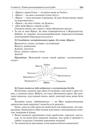 ІI семестр. Роман ранньомодерністської доби	 253
«Краса є прояв Генія — та навіть вище за Генія»;yy
«Краса — це одна з великих істин світу»;yy
«Краса — поза всякими сумнівами, їй дано божественне правоyy
на верховенство»;
«Краса… не така тлінна, як Думка»;yy
«Для мене Краса є дивом із див».yy
Стендаль писав, що «краса є лише обіцянкою щастя».
То що ж  таке Краса, як вона співвідноситься з  Моральністю,yy
Добром та іншими загальноприйнятими морально-етичними
категоріями? (Припущення учнів.)
2) Складання «асоціативного куща» до слова «Краса»
Крилатість, казка, колорит, кульмінація
Радість, романтизм
Алюзія, аналогія
Сила, символ, синтез, стиль
Апогей
Примітка. Можливий також такий варіант «асоціативного
куща».
3) Слово вчителя (або ведучого) з елементами бесіди
Як бачимо, поняття про красу й асоціації, пов’язані з цим сло-
вом, у кожного різні. Мабуть, не існує абсолютної краси. Це кате-
горія відносна, для кожної епохи, нації, категорії вона може бути
своя.
Згадаймо казку «Дюймовочка»  — як Жук відрекомендував
приятелям свою наречену і якою була їх реакція…
Отже, сама по собі краса не може бути ані моральною, ані амо-
ральною. Зовнішність обов’язково пов’язана з внутрішньою сутні­
стю, намірами й діями.
Якщо вважати синонімами словаŠŠ вродливий, хороший, щасли-
вий, то чи може бути хорошою людина, яка живе в гармонії із
собою і в розладі з іншими хорошими людьми?
Чи можна бути щасливим, коли навколо багато нещасних?ŠŠ
 