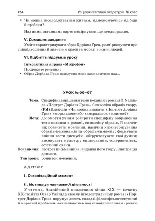254	 Усі уроки світової літератури. 10 клас
Чи можна насолоджуватися життям, відмежовуючись від бідиŠŠ
й проблем?
Над цими питаннями варто поміркувати ще не одноразово.
V. Домашнє завдання
Уміти характеризувати образ Доріана Грея, розмірковувати про
співвідношення й значення краси та моралі в житті людей.
VI. Підбиття підсумків уроку
Інтерактивна вправа «Мікрофон»
Продовжте речення:
Образ Доріана Грея примусив мене замислитися над…yy
Урок № 66–67
	Тема.	 Специфіка вирішення теми кохання у романі О. Уайль-
да «Портрет Доріана Грея». Символіка образів твору.
(РМ) Дискусія «Чи можна вважати «Портрет Доріана
Грея» «моральною» або «аморальною» книгою?»
	Мета:	 допомогти учням розкрити специфіку зображення
теми кохання в романі, символіку образів, її значен-
ня; розвивати мовлення, навички характеризування
образів-персонажів та образів-символів; формувати
вміння вести дискусію, обґрунтовувати свої думки;
виховувати культуру спілкування, толерантність,
естетичні смаки.
	Оснащення:	 портрет письменника, видання його твору, ілюстрація
до нього.
	Тип уроку:	 розвиток мовлення.
Хід уроку
I. Організаційний момент
II. Мотивація навчальної діяльності
Учитель. Англійський письменник кінця XIX  — початку
XX століття Оскар Уайльд у своєму інтелектуальному романі «Пор-
трет Доріана Грея» порушує досить складні філософсько-естетичні
й моральні проблеми, замислюючись над співвідношенням і роллю
 