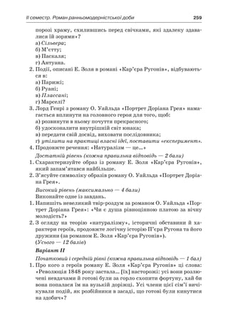 ІI семестр. Роман ранньомодерністської доби	 259
порозі храму, схилившись перед свічками, які здалеку здава-
лися їй зорями»?
а) Сільвера;
б) М’єтту;
в) Паскаля;
г) Антуана.
2.	Події, описані Е. Золя в романі «Кар’єра Ругонів», відбувають-
ся в:
а) Парижі;
б) Руані;
в) Плассані;
г) Марселі?
3.	Лорд Генрі з роману О. Уайльда «Портрет Доріана Грея» нама-
гається вплинути на головного героя для того, щоб:
а)	розвинути в ньому почуття прекрасного;
б)	удосконалити внутрішній світ юнака;
в)	передати свій досвід, виховати послідовника;
г)	утілити на практиці власні ідеї, поставити «експеримент».
4.	Продовжте речення: «Натуралізм — це…»
Достатній рівень (кожна правильна відповідь — 2 бали)
1.	Схарактеризуйте образ із роману Е. Золя «Кар’єра Ругонів»,
який запам’ятався найбільше.
2.	З’ясуйте символіку образів роману О. Уайльда «Портрет Доріа-
на Грея».
Високий рівень (максимально — 4 бали)
Виконайте одне із завдань.
1.	Напишіть невеликий твір-роздум за романом О. Уайльда «Пор-
трет Доріана Грея»: «Чи є душа рівноцінною платою за вічну
молодість?»
2.	З  огляду на теорію «натуралізму», історичні обставини й  ха-
рактери героїв, продовжте логічну історію П’єра Ругона та його
дружини (за романом Е. Золя «Кар’єра Ругонів»).
(Усього — 12 балів)
Вaріант ІІ
Початковий і середній рівні (кожна правильна відповідь — 1 бал)
1.	Про кого з героїв роману Е. Золя «Кар’єра Ругонів» ці слова:
«Революція 1848 року застала… [їх] насторожі: усі вони розлю-
чені невдачами й готові були за горло схопити фортуну, хай би
вона попалася їм на вузькій доріжці. Усі члени цієї сім’ї вичі-
кували подій, як розбійники в засаді, що готові були кинутися
на здобич»?
 