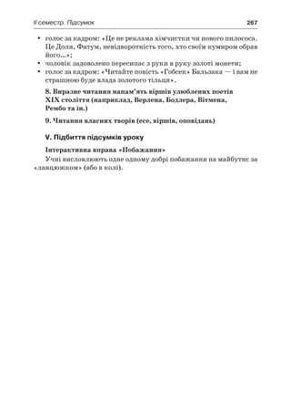 ІI семестр. Підсумок	 267
голос за кадром: «Це не реклама хімчистки чи нового пилососа.yy
Це Доля, Фатум, невідворотність того, хто своїм кумиром обрав
його…»;
чоловік задоволено пересипає з руки в руку золоті монети;yy
голос за кадром: «Читайте повість «Гобсек» Бальзака — і вам неyy
страшною буде влада золотого тільця».
8. Виразне читання напам’ять віршів улюблених поетів
ХІХ століття (наприклад, Верлена, Бодлера, Вітмена,
Рембо та ін.)
9. Читання власних творів (есе, віршів, оповідань)
V. Підбиття підсумків уроку
Інтерактивна вправа «Побажання»
Учні висловлюють одне одному добрі побажання на майбутнє за
«ланцюжком» (або в колі).
 
