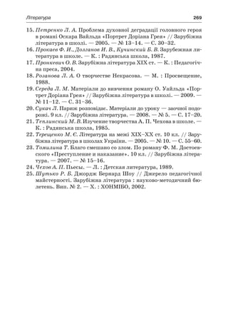 Література	 269
15.	Петренко Л. А. Проблема духовної деградації головного героя
в романі Оскара Вайльда «Портрет Доріана Грея» // Зарубіжна
література в школі. — 2005. — № 13–14. — С. 30–32.
16.	Прокаев Ф. И., Долганов И. В., Кучинский Б. В. Зарубежная ли-
тература в школе. — К. : Радянська школа, 1987.
17.	Пронкевич О. В. Зарубіжна література XIX ст. — К. : Педагогіч-
на преса, 2004.
18.	Розанова Л. А. О творчестве Некрасова. — М. : Просвещение,
1988.
19.	Середа Л. М. Матеріали до вивчення роману О. Уайльда «Пор-
трет Доріана Грея» // Зарубіжна література в школі. — 2009. —
№ 11–12. — С. 31–36.
20.	Сукач Л. Париж розповідає. Матеріали до уроку — заочної подо-
рожі. 9 кл. // Зарубіжна література. — 2008. — № 5. — С. 17–20.
21.	Теплинский М. В. Изучение творчества А. П. Чехова в школе. —
К. : Радянська школа, 1985.
22.	Терещенко М. Є. Література на межі ХІХ–ХХ ст. 10 кл. // Зару-
біжна література в школах України. — 2005. — № 10. — С. 55–60.
23.	Томилина Т. Благо смешано со злом. По роману Ф. М. Достоев-
ского «Преступление и наказание». 10 кл. // Зарубіжна літера-
тура. — 2007. — № 15–16.
24.	Чехов А. П. Пьесы. — Л. : Детская литература, 1989.
25.	Шутько Р. Б. Джордж Бернард Шоу // Джерело педагогічної
майстерності. Зарубіжна література : науково-методичний бю-
летень. Вип. № 2. — Х. : ХОНМІБО, 2002.
 