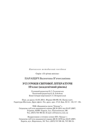 Навч альн о- метод ич н ий посібни к
Серія «11-річна школа»
Паращич Валентина В’ячеславівна
Усі уроки світової літератури
10 клас (академічний рівень)
Головний редактор В. С. Голяковська
Технічний редактор О. В. Лєбєдєва
Комп’ютерне верстання Є. С. Островський
Підп. до друку 13.01.2011. Формат 60×90/16. Папір газет.
Гарнітура Шкільна. Друк офсет. Ум. друк. арк. 17,0. Зам. № 11—01/17—05.
ТОВ «Видавнича група “Основа”».
Свідоцтво суб’єкта видавничої справи ДК № 2911 від 25.07.2007.
Україна, 61001 Харків, вул. Плеханівська, 66.
Тел. (057) 731-96-32. E-mail: zl@osnova.com.ua
Віддруковано з готових плівок ПП «Тріада+»
Свідоцтво суб’єкта видавничої справи ДК № 1870 від 16.07.2007.
Харків, вул. Киргизька, 19. Тел.: (057) 757-98-16, 757-98-15.
 