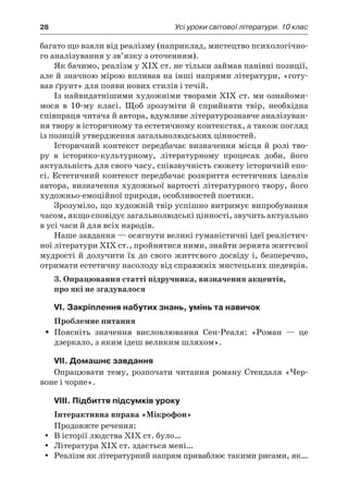 28	 Усі уроки світової літератури. 10 клас
багато що взяли від реалізму (наприклад, мистецтво психологічно-
го аналізування у зв’язку з оточенням).
Як бачимо, реалізм у ХІХ ст. не тільки займав панівні позиції,
але й значною мірою впливав на інші напрями літератури, «готу-
вав ґрунт» для появи нових стилів і течій.
Із найвидатнішими художніми творами ХІХ ст. ми ознайоми-
мося в  10-му класі. Щоб зрозуміти й  сприйняти твір, необхідна
співпраця читача й автора, вдумливе літературознавче аналізуван-
ня твору в історичному та естетичному контекстах, а також погляд
із позицій утвердження загальнолюдських цінностей.
Історичний контекст передбачає визначення місця й ролі тво-
ру в  історико-культурному, літературному процесах доби, його
актуальність для свого часу, співзвучність сюжету історичній епо-
сі. Естетичний контекст передбачає розкриття естетичних ідеалів
автора, визначення художньої вартості літературного твору, його
художньо-емоційної природи, особливостей поетики.
Зрозуміло, що художній твір успішно витримує випробування
часом, якщо сповідує загальнолюдські цінності, звучить актуально
в усі часи й для всіх народів.
Наше завдання — осягнути великі гуманістичні ідеї реалістич-
ної літератури ХІХ ст., пройнятися ними, знайти зернята життєвої
мудрості й долучити їх до свого життєвого досвіду і, безперечно,
отримати естетичну насолоду від справжніх мистецьких шедеврів.
3. Опрацювання статті підручника, визначення акцентів,
про які не згадувалося
VI. Закріплення набутих знань, умінь та навичок
Проблемне питання
Поясніть значення висловлювання Сен-Реаля: «Роман  — цеŠŠ
дзеркало, з яким ідеш великим шляхом».
VII. Домашнє завдання
Опрацювати тему, розпочати читання роману Стендаля «Чер-
воне і чорне».
VIII. Підбиття підсумків уроку
Інтерактивна вправа «Мікрофон»
Продовжте речення:
В історії людства ХІХ ст. було…yy
Література ХІХ ст. здається мені…yy
Реалізм як літературний напрям приваблює такими рисами, як…yy
 