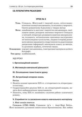 І семестр. Вступ. Із літератури реалізму	 29
Із літератури реалізму
Урок № 3
	Тема.	 Стендаль. Життєвий і творчий шлях, світоглядно-
естетичніпозиціїписьменника,їхвтіленняу творчості.
Синтез романтизму й реалізму у творах митця
	Мета:	 ознайомити із життям і творчістю письменника, заці-
кавити ними; розкрити значення творчості Стендаля
у світовій літературі; розвивати навички виокремлен-
ня головного, встановлення причинно-наслідкових
зв’язків (людина-суспільство, людина-історія); розви-
вати вміння працювати з підручником та додатковими
джерелами інформації; виховувати повагу до митців,
їх духовних надбань, естетичні смаки.
	Оснащення:	 портрет письменника, ілюстративні матеріали до його
біографії.
	Тип уроку:	 комбінований.
Хід уроку
I. Організаційний момент
II. Мотивація навчальної діяльності
ІІI. Оголошення теми й мети уроку
ІV. Актуалізація опорних знань
Бесіда
Назвіть основні прикмети ХІХ ст. з історичного та літературно-ŠŠ
го погляду.
Схарактеризуйте реалізм ХІХ ст. як літературний напрям, на-ŠŠ
звіть його найвидатніших представників.
Поясніть, чому ХІХ ст. називають «золотою добою» класичногоŠŠ
роману.
V. Сприйняття та засвоєння нового навчального матеріалу
1. Міні-лекція вчителя
Стендаль (1783–1842). Справжнє ім’я  — Анрі-Марі Бейль.
Його називають духовним сином епохи Просвітництва. Він любив
 