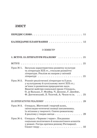 Зміст
Переднє слово . . . . . . . . . . . . . . . . . . . . . . . . . . . 11
Календарне планування  .  .  .  .  .  .  .  .  .  .  .  .  .  .  .  .  .  .  . 12
I семестр
1. Вступ. Із літератури реалізму  .  .  .  .  .  .  .  .  .  .  .  .  .  . 21
Вступ  .  .  .  .  .  .  .  .  .  .  .  .  .  .  .  .  .  .  .  .  .  .  .  .  .  .  .  .  .  .  .  .  .  . 21
Урок № 1. Загальна характеристика розвитку культури
та літератури XIX ст., стильове розмаїття
літератури. Реалізм як напрям у світовій
літературі  .  .  .  .  .  .  .  .  .  .  .  .  .  .  .  .  .  .  .  .  .  .  .  .  . 21
Урок № 2. Розквіт реалістичної літератури та її роль
у культурному й суспільному житті ХІХ ст.;
зв’язок із розвитком природничих наук.
Видатні майстри соціальної прози: Стендаль,
О. де Бальзак, Г. Флобер, Ч. Діккенс, Г. Джеймс,
Ф. Достоєвський, Л. Толстой, А. Чехов та ін.  .  .  .  . 25
Із літератури реалізму  .  .  .  .  .  .  .  .  .  .  .  .  .  .  .  .  .  .  .  .  . 29
Урок № 3. Стендаль. Життєвий і творчий шлях,
світоглядно-естетичні позиції письменника,
їх втілення у творчості. Синтез романтизму
й реалізму у творах митця .  .  .  .  .  .  .  .  .  .  .  .  .  .  .  . 29
Урок № 4. Стендаль «Червоне і чорне». Поєднання
соціально-політичного й психологічного аспектів
у романі. Гостра критика режиму Реставрації.
Сюжет твору .  .  .  .  .  .  .  .  .  .  .  .  .  .  .  .  .  .  .  .  .  .  .  . 32
 