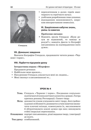 32	 Усі уроки світової літератури. 10 клас
переплетенням в  долях героїв аван-yy
тюрного та героїчного начал;
усебічним розробленням теми кохання;yy
відкиданням пишномовності, широ-yy
ким використанням символіки.
VI. Закріплення набутих знань,
умінь та навичок
Проблемне питання
Поясніть вислів Стендаля «Коли ро­ŠŠ
зум не відважний, то навіщо ж
розум?»; наведіть факти із біографії
письменника на підтвердження своїх
думок.
VII. Домашнє завдання
Вивчити біографію Стендаля, продовжити читати роман «Чер-
воне і чорне».
VIII. Підбиття підсумків уроку
Інтерактивна вправа «Мікрофон»
Продовжте речення:
Найбільше мене вразило…yy
Письменник Стендаль уявляється мені як людина…yy
Мені імпонує в письменникові те…yy
Урок № 4
	Тема.	 Стендаль «Червоне і чорне». Поєднання соціально-
політичного й психологічного аспектів у романі. Гостра
критика режиму Реставрації. Сюжет твору
	Мета:	 допомогти учням усвідомити зміст твору, його ідейно-
художні особливості; розвивати в учнів навички визна-
чати ключові епізоди, коментувати їх, висловлювати
й обґрунтовувати власні думки про них; виховувати
стійкі моральні переконання.
	Оснащення:	 портрет письменника, різні видання твору, ілюстрації
до нього.
	Тип уроку:	 комбінований.
Стендаль
 