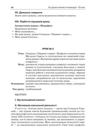 36	 Усі уроки світової літератури. 10 клас
VII. Домашнє завдання
Знати зміст роману, уміти визначати елементи сюжету.
VIII. Підбиття підсумків уроку
Інтерактивна вправа «Мікрофон»
Продовжте речення:
Мене зацікавило…yy
На мою думку, роман Стендаля «Червоне і чорне»…yy
Мені запам’яталося…yy
Урок № 5
	Тема.	 Стендаль «Червоне і чорне». Конфлікт головного героя
Жульєна Сореля із суспільством як сюжетний стри-
женьроману.Внутрішнядрамагерояякнаслідокцього
конфлікту
	Мета:	 допомогти учням розкрити конфлікт головного героя
роману із суспільством, з’ясувати його роль у сюжеті
твору,навчитивисловлюватисвоїсудження;розвивати
навички роботи з текстом художнього твору, образне
й логічне мислення; виховувати активну життєву
позицію, неприйняття зла та насильства, прагнення
дотримуватися морально-етичних норм.
	Оснащення:	 портрет письменника, видання його твору, ілюстрації
до нього.
	Тип уроку:	 комбінований.
Хід уроку
I. Організаційний момент
II. Мотивація навчальної діяльності
У ч и т е л ь. «Силою свого таланту,— писав про Стендаля Горь-
кий,— він підняв зовсім буденний кримінальний злочин на сту-
пінь філософського дослідження суспільного ладу буржуазії на по-
чатку ХІХ століття». Стендаль не тільки досліджує індивідуальні
явища, але й уміло викриває їх мотиви, що випливають із харак-
теру тогочасного суспільства. Його аналізування психології геро-
їв — це аналізування соціальної психології. Саме тому конфлікт
 