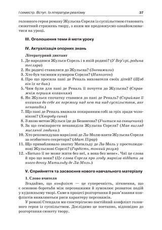 І семестр. Вступ. Із літератури реалізму	 37
головного героя роману Жульєна Сореля із суспільством становить
сюжетний стрижень твору, з яким ми продовжуємо ознайомлюва-
тися на уроці.
III. Оголошення теми й мети уроку
IV. Актуалізація опорних знань
Літературний диктант
1.	Де народився Жульєн Сорель і в якій родині? (У Вер’єрі, родина
тесляра)
2.	Як родичі ставилися до Жульєна? (Зневажали)
3.	Хто був таємним кумиром Сореля? (Наполеон)
4.	Про що просила пані де Реналь вихователя своїх дітей? (Щоб
він їх не бив.)
5.	Чим були для пані де Реналь її почуття до Жульєна? (Справ-
жнім першим коханням)
6.	Як Жульєн спочатку ставився до пані де Реналь? (Сприймав її
кохання до себе як перемогу над нею та над суспільством, яке
ненавидів.)
7.	Що пані де Реналь вважала покаранням собі за гріх зради чоло-
вікові? (Хворобу сина)
8.	З якою метою Жульєн їде до Безансона? (Учитися на священика)
9.	За що семінаристи ненавиділи Жульєна Сореля? (Мав вигляд
мислячої людини.)
10.	Хто рекомендував маркізові де Ла-Молю взяти Жульєна Сореля
за особистого секретаря? (Абат Пірар)
11.	Що приваблювало знатну Матильду де Ла-Моль у простолюди-
нові Жульєнові Сорелі? (Гордість, тонкий розум)
12.	«Батько її не може жити без неї, а вона без мене». Чиї це слова
й про що вони? (Це слова Сореля про згоду маркіза віддати за
нього дочку Матильду де Ла-Моль.)
V. Сприйняття та засвоєння нового навчального матеріалу
1. Слово вчителя
Згадаймо, що конфлікт  — це суперечність, зіткнення, що
є основою боротьби між персонажами й зумовлює розвиток подій
у художньому творі. Саме в процесі розгортання й розв’язання кон-
фліктів виявляються риси характеру персонажів.
У романі Стендаля ми спостерігаємо постійний конфлікт голов-
ного героя із суспільством. Дослідимо це поетапно, відповідно до
розгортання сюжету твору.
 