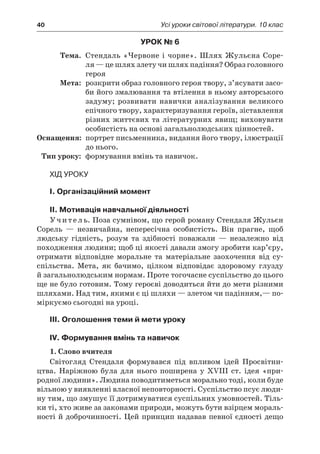 40	 Усі уроки світової літератури. 10 клас
Урок № 6
	Тема.	 Стендаль «Червоне і чорне». Шлях Жульєна Соре-
ля — це шлях злету чи шлях падіння? Образ головного
героя
	Мета:	 розкрити образ головного героя твору, з’ясувати засо-
би його змалювання та втілення в ньому авторського
задуму; розвивати навички аналізування великого
епічного твору, характеризування героїв, зіставлення
різних життєвих та літературних явищ; виховувати
особистість на основі загальнолюдських цінностей.
	Оснащення:	 портрет письменника, видання його твору, ілюстрації
до нього.
	Тип уроку:	 формування вмінь та навичок.
Хід уроку
I. Організаційний момент
II. Мотивація навчальної діяльності
Учитель. Поза сумнівом, що герой роману Стендаля Жульєн
Сорель  — незвичайна, непересічна особистість. Він прагне, щоб
людську гідність, розум та здібності поважали  — незалежно від
походження людини; щоб ці якості давали змогу зробити кар’єру,
отримати відповідне моральне та матеріальне заохочення від су­
спільства. Мета, як бачимо, цілком відповідає здоровому глузду
й загальнолюдським нормам. Проте тогочасне суспільство до цього
ще не було готовим. Тому героєві доводиться йти до мети різними
шляхами. Над тим, якими є ці шляхи — злетом чи падінням,— по-
міркуємо сьогодні на уроці.
III. Оголошення теми й мети уроку
IV. Формування вмінь та навичок
1. Слово вчителя
Світогляд Стендаля формувався під впливом ідей Просвітни-
цтва. Наріжною була для нього поширена у  XVIII ст. ідея «при-
родної людини». Людина поводитиметься морально тоді, коли буде
вільною у виявленні власної неповторності. Суспільство псує люди-
ну тим, що змушує її дотримуватися суспільних умовностей. Тіль-
ки ті, хто живе за законами природи, можуть бути взірцем мораль-
ності й доброчинності. Цей принцип надавав певної єдності дещо
 