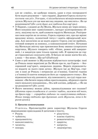 42	 Усі уроки світової літератури. 10 клас
але не «своїм», не здобуває поваги, адже в  очах посередності
бути надто розумним — гріх гордині. Даремно Сорель силкуєть-
ся стати «як усі». Усе одно, «і після багатьох місяців невпинних
зусиль Жульєн усе ще мав вигляд людини, що мислить». Як це
розцінювати? (Як злет душі, але падіння для кар’єри.)
У Парижі, у родині де Ла-Молів, Жульєн знову діє через жінку.ŠŠ
Його кохання вже «цивілізоване», нагадує цілеспрямовану об-
логу, націлену на те, щоб зламати гордість Матильди. Розіграв-
ши свою партію як по нотах, Сорель отримує все, про що мріяв:
вродливу жінку, шляхетний титул і  навіть офіцерський мун-
дир. Але заплачено за це надто дорого: Сорель уже не мрійник,
готовий померти за книжку, а самозакоханий егоїст. Почувши
від Матильди звістку про присвоєння йому звання гусарського
поручика, Жульєн говорить собі: «Отже, роман мій заверше-
ний, і я завдячую цим тільки самому собі. Я примусив це гор-
де страховисько покохати себе. Її батько не може жити без неї,
а вона — без мене». Що це? (Падіння)
Саме в цей момент із Жульєном відбувається катастрофа: паніŠŠ
де Реналь пише маркізові де Ла-Молю про те, що Сорель — без-
соромний кар’єрист, аморальна людина. Маркіз відмовляєть-
ся віддати за нього свою дочку. Жульєн їде до Вер’єра, стрі-
ляє в пані де Реналь і потрапляє до в’язниці. Самотні години
у в’язниці й каяття повернули його до «природного стану». Він
відмовляється від допомоги, від самозахисту, на суді гордо зая-
вивши: «Ви бачите перед собою простолюдина, обуреного проти
свого низького походження… Ось мій злочин, добродії…» Як ви
це розцінюєте? (Як злет)
Якого висновку можна дійти, проаналізувавши все сказане?ŠŠ
(Життя героя складалося зі злетів і падінь, залежно від того,
що брало гору — «природна людина» чи «цивілізована людина».
Фінал твору свідчить про духовний злет Жульєна, хоча й до-
рогою ціною.)
3. Цитатне коментування
Учитель. Проілюструйте риси характеру Жульєна Сореля
відповідними прикладами й цитатами з тексту.
Розум;	yy 	 рішучість;
чуйність;	yy 	 власна гідність;
працьовитість;	yy 	 романтичність;
наполегливість;	yy 	 щирість;
чесність;	yy 	 хитрість;
покора;	yy 	 лицемірство;
 