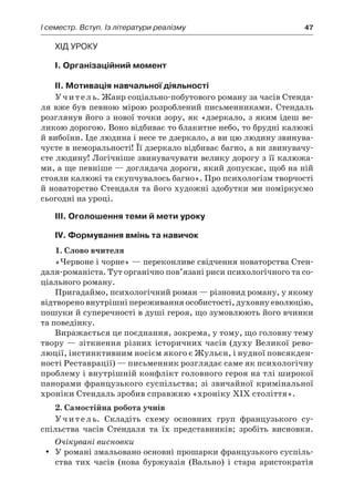 І семестр. Вступ. Із літератури реалізму	 47
Хід уроку
I. Організаційний момент
II. Мотивація навчальної діяльності
Учитель. Жанр соціально-побутового роману за часів Стенда-
ля вже був певною мірою розроблений письменниками. Стендаль
розглянув його з нової точки зору, як «дзеркало, з яким ідеш ве-
ликою дорогою. Воно відбиває то блакитне небо, то брудні калюжі
й вибоїни. Іде людина і несе те дзеркало, а ви цю людину звинува-
чуєте в неморальності! Її дзеркало відбиває багно, а ви звинувачу-
єте людину! Логічніше звинувачувати велику дорогу з її калюжа-
ми, а ще певніше — доглядача дороги, який допускає, щоб на ній
стояли калюжі та скупчувалось багно». Про психологізм творчості
й новаторство Стендаля та його художні здобутки ми поміркуємо
сьогодні на уроці.
ІIІ. Оголошення теми й мети уроку
ІV. Формування вмінь та навичок
1. Слово вчителя
«Червоне і чорне» — переконливе свідчення новаторства Стен­
даля-романіста. Тут органічно пов’язані риси психологічного та со-
ціального роману.
Пригадаймо, психологічний роман — різновид роману, у якому
відтворено внутрішні переживання особистості, духовну еволюцію,
пошуки й суперечності в душі героя, що зумовлюють його вчинки
та поведінку.
Виражається це поєднання, зокрема, у тому, що головну тему
твору — зіткнення різних історичних часів (духу Великої рево-
люції, інстинктивним носієм якого є Жульєн, і нудної повсякден-
ності Реставрації) — письменник розглядає саме як психологічну
проблему і внутрішній конфлікт головного героя на тлі широкої
панорами французького суспільства; зі звичайної кримінальної
хроніки Стендаль зробив справжню «хроніку ХІХ століття».
2. Самостійна робота учнів
Учитель. Складіть схему основних груп французького су­
спільства часів Стендаля та їх представників; зробіть висновки.
Очікувані висновки
У романі змальовано основні прошарки французького суспіль-yy
ства тих часів (нова буржуазія (Вально) і  стара аристократія
 