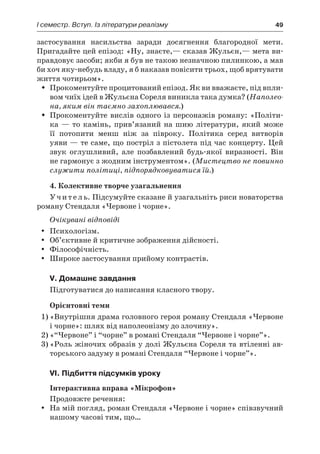 І семестр. Вступ. Із літератури реалізму	 49
застосування насильства заради досягнення благородної мети.
Пригадайте цей епізод: «Ну, знаєте,— сказав Жульєн,— мета ви-
правдовує засоби; якби я був не такою незначною пилинкою, а мав
би хоч яку-небудь владу, я б наказав повісити трьох, щоб врятувати
життя чотирьом».
Прокоментуйте процитований епізод. Як ви вважаєте, під впли-ŠŠ
вом чиїх ідей в Жульєна Сореля виникла така думка? (Наполео-
на, яким він таємно захоплювався.)
Прокоментуйте вислів одного із персонажів роману: «Політи-ŠŠ
ка — то камінь, прив’язаний на шию літератури, який може
її потопити менш ніж за півроку. Політика серед витворів
уяви — те саме, що постріл з пістолета під час концерту. Цей
звук оглушливий, але позбавлений будь-якої виразності. Він
не гармонує з жодним інструментом». (Мистецтво не повинно
служити політиці, підпорядковуватися їй.)
4. Колективне творче узагальнення
Учитель. Підсумуйте сказане й узагальніть риси новаторства
роману Стендаля «Червоне і чорне».
Очікувані відповіді
Психологізм.yy
Об’єктивне й критичне зображення дійсності.yy
Філософічність.yy
Широке застосування прийому контрастів.yy
V. Домашнє завдання
Підготуватися до написання класного твору.
Орієнтовні теми
1)	«Внутрішня драма головного героя роману Стендаля «Червоне
і чорне»: шлях від наполеонізму до злочину».
2)	«“Червоне” і “чорне” в романі Стендаля “Червоне і чорне”».
3)	«Роль жіночих образів у долі Жульєна Сореля та втіленні ав-
торського задуму в романі Стендаля “Червоне і чорне”».
VI. Підбиття підсумків уроку
Інтерактивна вправа «Мікрофон»
Продовжте речення:
На мій погляд, роман Стендаля «Червоне і чорне» співзвучнийyy
нашому часові тим, що…
 
