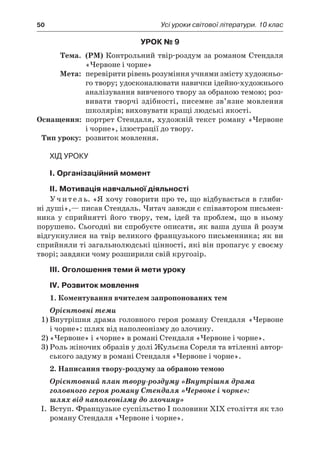 50	 Усі уроки світової літератури. 10 клас
Урок № 9
	Тема.	 (РМ) Контрольний твір-роздум за романом Стендаля
«Червоне і чорне»
	Мета:	 перевірити рівень розуміння учнями змісту худож­ньо­
го твору; удосконалювати навички ідейно-худож­ньо­го
аналізування вивченого твору за обраною темою; роз-
вивати творчі здібності, писемне зв’язне мовлення
школярів; виховувати кращі людські якості.
	Оснащення:	 портрет Стендаля, художній текст роману «Червоне
і чорне», ілюстрації до твору.
	Тип уроку:	 розвиток мовлення.
Хід уроку
I. Організаційний момент
II. Мотивація навчальної діяльності
Учитель. «Я хочу говорити про те, що відбувається в глиби-
ні душі»,— писав Стендаль. Читач завжди є співавтором письмен-
ника у  сприйнятті його твору, тем, ідей та проблем, що в  ньому
порушено. Сьогодні ви спробуєте описати, як ваша душа й розум
відгукнулися на твір великого французького письменника; як ви
сприйняли ті загальнолюдські цінності, які він пропагує у своєму
творі; завдяки чому розширили свій кругозір.
ІIІ. Оголошення теми й мети уроку
ІV. Розвиток мовлення
1. Коментування вчителем запропонованих тем
Орієнтовні теми
1)	Внутрішня драма головного героя роману Стендаля «Червоне
і чорне»: шлях від наполеонізму до злочину.
2)	«Червоне» і «чорне» в романі Стендаля «Червоне і чорне».
3)	Роль жіночих образів у долі Жульєна Сореля та втіленні автор-
ського задуму в романі Стендаля «Червоне і чорне».
2. Написання твору-роздуму за обраною темою
Орієнтовний план твору-роздуму «Внутрішня драма
головного героя роману Стендаля «Червоне і чорне»:
шлях від наполеонізму до злочину»
I.	 Вступ. Французьке суспільство I половини XIX століття як тло
роману Стендаля «Червоне і чорне».
 