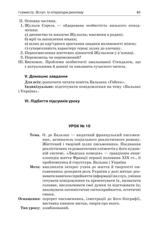 І семестр. Вступ. Із літератури реалізму	 51
II.	Основна частина.
1.	Жульєн Сорель  — обдарована особистість низького поход­
ження:
а) дитинство та юнацтво Жульєна; взаємини в родині;
б) мрії та захоплення юнака;
в) шлях до кар’єрного зростання завдяки впливовості жінок;
г) суперечливість характеру героя; шлях до злочину.
2.	Переосмислення життєвих цінностей Жульєном у в’язниці.
3.	Переможець чи переможений?
III.	Висновок. Проблеми особистості змальованої Стендалем, що
є актуальними й донині та хвилюють сучасного читача.
V. Домашнє завдання
Для всіх: розпочати читати повість Бальзака «Гобсек».
Індивідуальне: підготувати повідомлення на тему «Бальзак
і Укра­їна».
VI. Підбиття підсумків уроку
Урок № 10
	Тема.	 О. де Бальзак — видатний французький письмен-
ник, зачинатель соціального реалістичного роману.
Життєвий і творчий шлях письменника. Поєднання
реалістичних та романтичних елементів у його худож-
ній системі. «Людська комедія» — грандіозна енци-
клопедія життя Франції першої половини XIX ст., її
проблематика й структура. Бальзак і Україна
	Мета:	 викликати інтерес учнів до життя й творчості пи­
сьменника; розкрити роль України у долі митця; роз-
виватинавичкисприйняттяінформаціїнаслух,уміння
готувати повідомлення та презентувати їх, визначати
головне, висловлювати свої думки та відстоювати їх;
виховувати оптимістичне світосприйняття, естетичні
смаки.
	Оснащення:	 портрет письменника, ілюстрації до його біографії,
виставка книжок митця, творів про нього.
	Тип уроку:	 комбінований.
 