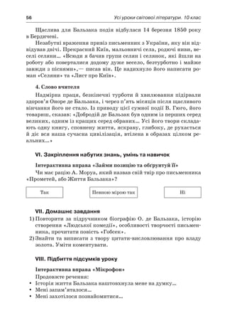 56	 Усі уроки світової літератури. 10 клас
Щаслива для Бальзака подія відбулася 14 березня 1850 року
в Бердичеві.
Незабутні враження привіз письменник з України, яку він від-
відував двічі. Прекрасний Київ, мальовничі села, родючі ниви, ве-
селі селяни… «Всюди я бачив групи селян і селянок, які йшли на
роботу або поверталися додому дуже весело, безтурботно і майже
завжди з піснями»,— писав він. Це надихнуло його написати ро-
ман «Селяни» та «Лист про Київ».
4. Слово вчителя
Надмірна праця, безкінечні турботи й хвилювання підірвали
здоров’я Оноре де Бальзака, і через п’ять місяців після щасливого
вінчання його не стало. Із приводу цієї сумної події В. Гюго, його
товариш, сказав: «Добродій де Бальзак був одним із перших серед
великих, одним із кращих серед обраних… Усі його твори склада-
ють одну книгу, сповнену життя, яскраву, глибоку, де рухається
й діє вся наша сучасна цивілізація, втілена в образах цілком ре-
альних…»
VI. Закріплення набутих знань, умінь та навичок
Інтерактивна вправа «Займи позицію та обґрунтуй її»
Чи має рацію А. Моруа, який назвав свій твір про письменника
«Прометей, або Життя Бальзака»?
Так Певною мірою так Ні
VII. Домашнє завдання
1)	Повторити за підручником біографію О.  де  Бальзака, історію
створення «Людської комедії», особливості творчості письмен-
ника, прочитати повість «Гобсек».
2)	Знайти та виписати з твору цитати-висловлювання про владу
золота. Уміти коментувати.
VIII. Підбиття підсумків уроку
Інтерактивна вправа «Мікрофон»
Продовжте речення:
Історія життя Бальзака наштовхнула мене на думку…yy
Мені запам’яталося…yy
Мені захотілося познайомитися…yy
 
