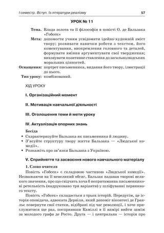 І семестр. Вступ. Із літератури реалізму	 57
Урок № 11
	Тема.	 Влада золота та її філософія в повісті О. де Бальзака
«Гобсек»
	Мета:	 допомогти учням усвідомити ідейно-художній зміст
твору; розвивати навички роботи з  текстом, його
коментування, виокремлення головного та деталей,
формувати вміння аргументувати свої твердження;
виховувати позитивне ставлення до загальнолюдських
моральних цінностей.
	Оснащення:	 портрет письменника, видання його твору, ілюстрації
до нього.
	Тип уроку:	 комбінований.
Хід уроку
I. Організаційний момент
II. Мотивація навчальної діяльності
III. Оголошення теми й мети уроку
IV. Актуалізація опорних знань
Бесіда
Схарактеризуйте Бальзака як письменника й людину.ŠŠ
З’ясуйте структуру твору життя Бальзака  — «Людської ко­ŠŠ
медії».
Розкажіть про зв’язки Бальзака з Україною.ŠŠ
V. Сприйняття та засвоєння нового навчального матеріалу
1. Слово вчителя
Повість «Гобсек» є  складовою частиною «Людської комедії».
Незважаючи на її невеликий обсяг, Бальзак надавав творові вели-
кого значення, про що свідчить хоча б непритаманна письменнико-
ві ретельність (надруковано три варіанти) у шліфуванні первинно-
го тексту.
Повість «Гобсек» складається з трьох історій. Передусім, це іс-
торія оповідача, адвоката Дервіля, який допоміг віконтесі де Гран-
льє повернути свої статки, відібрані під час революції, і хоче при-
служитися ще раз, посприявши Каміллі в  її намірі вийти заміж
за молодого графа де Ресто. Друга — і центральна — історія про
 