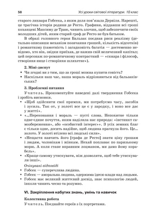 58	 Усі уроки світової літератури. 10 клас
старого лихваря Гобсека, з яким доля пов’язала Дервіля. Нарешті,
це трагічна історія родини де Ресто. Графиня, віддавши всі гроші
коханцеві Максиму де Траю, чинить злочин, щоб забезпечити своїх
молодших дітей, яким старий граф де Ресто не був батьком.
В образі головного героя Бальзак поєднав риси реалізму (де-
тально описавши механізм позичання грошей, кількість відсотків)
і романтизму (самотність і загадковість багатія — достеменно не-
відомо, хто він, звідки приїхав, де нажив свій величезний капітал;
цей персонаж по-романтичному контрастний — «скнара і філософ,
створіння нице і створіння шляхетне»).
2. Міні-диспут
Чи згодні ви з тим, що за гроші можна купити совість?ŠŠ
Наскільки наш час, наша мораль відрізняються від бальзаків-ŠŠ
ських?
3. Проблемні питання
Учитель. Прокоментуйте наведені далі твердження Гобсека
і зробіть висновки.
«Щоб здійснити свої примхи, ми потребуємо часу, засобівyy
і  зусиль. Так от, у  золоті все це є  у  зародку, і  воно все дає
у житті».
«…Переконання і  мораль  — пусті слова. Непохитне тількиyy
одне-єдине почуття, яким наділила нас природа: «інстинкт са-
мозбереження», або «особистий інтерес»». З усіх земних благ
є тільки одне, досить надійне, щоб людина прагнула його. Це…
золото. У золоті втілено всі людські сили».
«Нещастя навчить його [графа де Ресто] знати ціну грошамyy
і людям, чоловікам і жінкам. Нехай поплаває по паризькому
морю. А коли стане вправним лоцманом, ми дамо йому кора-
бель».
«Краще самому утискувати, ніж дозволяти, щоб тебе утискува-yy
ли інші».
Очікувані відповіді
Гобсек — суперечлива людина.yy
Гобсек — аморальна людина, одержима ідеєю влади над людьми.yy
Гобсек має великий життєвий досвід, знає психологію людей,yy
інколи чинить чесно та розумно.
VI. Закріплення набутих знань, умінь та навичок
Колективна робота
Учитель. Поєднайте героїв з їх портретами.
 
