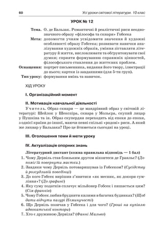 60	 Усі уроки світової літератури. 10 клас
Урок № 12
	Тема.	 О. де Бальзак. Романтичні й реалістичні риси неодно­
значного образу «філософа та скнари» Гобсека
	Мета:	 допомогти учням усвідомити значення й  художні
особ­ливості образу Гобсека; розвивати навички ана-
лізування художніх образів, уміння зіставляти літе-
ратуру й життя, висловлювати та обґрунтовувати свої
думки; сприяти формуванню справжніх цінностей,
філософського ставлення до життєвих проблем.
	Оснащення:	 портрет письменника, видання його твору, ілюстрації
до нього; картки із завданнями (для 5-ти груп).
	Тип уроку:	 формування вмінь та навичок.
Хід уроку
I. Організаційний момент
II. Мотивація навчальної діяльності
Учитель. Образ скнари — це мандрівний образ у світовій лі-
тературі: Шейлок у  Шекспіра, скнара у  Мольєра, скупий лицар
у Пушкіна та ін. Образ скупердяя переходить від епохи до епохи,
з однієї країни до іншої, маючи певні спільні «родові» риси. А який
же лихвар у Бальзака? Про це йтиметься сьогодні на уроці.
III. Оголошення теми й мети уроку
IV. Актуалізація опорних знань
Літературний диктант (кожна правильна відповідь — 1 бал)
1. Чому Дервіль став близьким другом віконтеси де Гранльє? (До-
поміг їй повернути маєтки.)
2. Завдяки чому Дервіль потоваришував із Гобсеком? (Сусідству
й розсудливій поведінці)
3. До кого Гобсек вирішив з’явитися «як месник, як докори сум-
ління»? (До графині)
4. Яку суму податків сплачує мільйонер Гобсек і пишається цим?
(Сім франків)
5. Чому Гобсек любив бруднити килими в багатих будинках? (Щоб
дати відчути пазурі Неминучості)
6. Що Дервіль позичав у Гобсека і для чого? (Гроші на купівлю
адвокатської контори)
7. Хто є дружиною Дервіля? (Фанні Мальво)
 