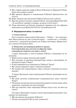 І семестр. Вступ. Із літератури реалізму	 61
8.	Яку справу доручив граф де Ресто Гобсекові та Дервілю? (Пере-
дати його майно синові)
9.	Що вразило Дервіля в  помешканні Гобсека? (Багатство, що
гнило.)
10.	Кому заповів своє багатство Гобсек? (Дочці своєї небоги)
11.	Про що думав в останні години Гобсек, що радив Дервілеві? (Як
і де вигідніше продати товари, що були в його домі.)
12.	Чому віконтеса де Гранльє віддавала перевагу під час обрання
нареченого для Камілли? (Честі та родовитості)
V. Формування вмінь та навичок
1. Слово вчителя
Ім’я головного героя повісті Бальзака — Гобсек — не є випадко-
вим. Воно означає те, що є сутністю героя — «живоглот», «глитай»,
«сухоглот», і розуміти це можна так: Гобсек поглинав, збирав золо-
то, а золото поглинало його.
2. Пошуково-дослідницька робота в групах.
Спостереження над текстом та образом героя
(завдання на картках для груп у класі)
I група. Знаходить у тексті портрет Гобсека і відповідає на за-
питання:
Яким постає перед читачем цей герой?ŠŠ
Які кольори та відтінки використовує автор у змалюванні зо-ŠŠ
внішності героя? Чому?
З чим порівнюється зовнішність Гобсека? Чому?ŠŠ
Які деталі портрета героя є визначальними?ŠŠ
Як такий опис характеризує героя, показує ставлення до ньогоŠŠ
автора?
II група. Знаходить опис помешкання Гобсека, відповідає на за-
питання:
На яких деталях помешкання зосереджується увага читача?ŠŠ
Чому?
Чи можна за описом житла визначити рівень статків героя, йогоŠŠ
характер, ставлення до нього автора?
Про що свідчить опис квартири Гобсека після того, як його неŠŠ
стало?
III група. Знаходить згадки у тексті про родинні взаємини і від-
повідає на запитання:
Що ми знаємо про родину Гобсека?ŠŠ
Чи має він родичів? Як до них ставиться?ŠŠ
 
