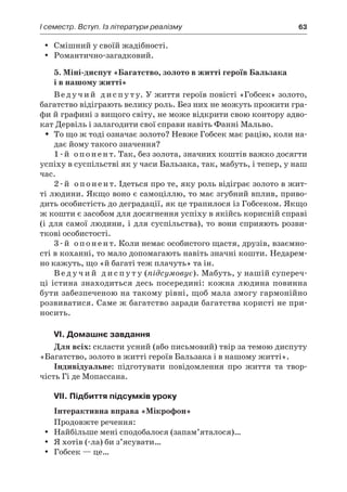 І семестр. Вступ. Із літератури реалізму	 63
Смішний у своїй жадібності.yy
Романтично-загадковий.yy
5. Міні-диспут «Багатство, золото в житті героїв Бальзака
і в нашому житті»
Ведучий диспуту. У життя героїв повісті «Гобсек» золото,
багатство відіграють велику роль. Без них не можуть прожити гра-
фи й графині з вищого світу, не може відкрити свою контору адво-
кат Дервіль і залагодити свої справи навіть Фанні Мальво.
То що ж тоді означає золото? Невже Гобсек має рацію, коли на-ŠŠ
дає йому такого значення?
1-й опонент. Так, без золота, значних коштів важко досягти
успіху в суспільстві як у часи Бальзака, так, мабуть, і тепер, у наш
час.
2-й опонент. Ідеться про те, яку роль відіграє золото в жит-
ті людини. Якщо воно є самоціллю, то має згубний вплив, приво-
дить особистість до деградації, як це трапилося із Гобсеком. Якщо
ж кошти є засобом для досягнення успіху в якійсь корисній справі
(і для самої людини, і для суспільства), то вони сприяють розви-
ткові особистості.
3-й опонент. Коли немає особистого щастя, друзів, взаємно­
сті в коханні, то мало допомагають навіть значні кошти. Недарем-
но кажуть, що «й багаті теж плачуть» та ін.
В е д у ч и й д и с п у т у (підсумовує). Мабуть, у нашій супереч-
ці істина знаходиться десь посередині: кожна людина повинна
бути забезпеченою на такому рівні, щоб мала змогу гармонійно
розвиватися. Саме ж багатство заради багатства користі не при-
носить.
VI. Домашнє завдання
Для всіх: скласти усний (або письмовий) твір за темою диспуту
«Багатство, золото в житті героїв Бальзака і в нашому житті».
Індивідуальне: підготувати повідомлення про життя та твор-
чість Гі де Мопассана.
VII. Підбиття підсумків уроку
Інтерактивна вправа «Мікрофон»
Продовжте речення:
Найбільше мені сподобалося (запам’яталося)…yy
Я хотів (-ла) би з’ясувати…yy
Гобсек — це…yy
 
