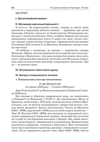 68	 Усі уроки світової літератури. 10 клас
Хід уроку
I. Організаційний момент
II. Мотивація навчальної діяльності
Учитель. За підрахунками вчених, людина за життя може
прочитати в середньому небагато книжок — приблизно три тисячі
(можливо, й більше, якщо це є її спеціальністю). Літературних тво-
рів існує у тисячі разів більше. Отже, потрібно обирати для читання
найцікавіші, найкорисніші книги. Є навіть так звані «золоті спис-
ки» кращих творів світової літератури, і французький письменник
ІІ половини ХІХ століття Гі де Мопассан, безперечно, посідає в ньо-
му своє місце.
«Я ввійшов у  літературу, як метеор»,— жартівливо говорив
Мопассан. Дійсно, він став знаменитістю на другий день після опу-
блікування «Пампушки». Але диво залишається дивом лише доти,
доки є невідомим його механізм: миттєвій славі Мопассана переду-
вало довге й наполегливе навчання літературного мистецтва. Про
це — на нашому уроці.
III. Оголошення теми й мети уроку
IV. Бесіда з позакласного читання
1. Повідомлення учня про письменника
Гі де Мопассан
(5 серпня 1850 року — 6 липня 1893 року)
Анрі-Рене-Альбер-Гі де Мопассан народився в Нормандії 5 серп-
ня 1850 року.
Він походив зі збіднілого дворянського роду, що переселився
з Лотарингії до Нормандії у XVІІІ ст. Дід письменника, Жуль де
Мопассан, який помер у 1875 році, володів маєтком у Невіль-Шан-
д’Уазель, але, не вміючи господарювати, продав свій маєток і зго-
дом зовсім розорився. Батько письменника, Гюстав де Мопассан
(1821–1899), одружений із 1846 року на своїй подрузі дитинства —
Лорі Ле Пуатвен (1821–1903), яка походила зі стародавньої куль-
турної нормандської буржуазної родини, змушений був вступити
на службу й став біржовим маклером у Парижі. Він любив мисте-
цтво, писав акварелі, товаришував із художниками. Мав репутацію
вишуканого дворянина, чепуруна й марнотрата. Його легковажна
вдача мало відповідала характеру дружини, зосередженої та вдум-
ливої. Після народження другого сина, Ерве (1856–1889), батьки
 