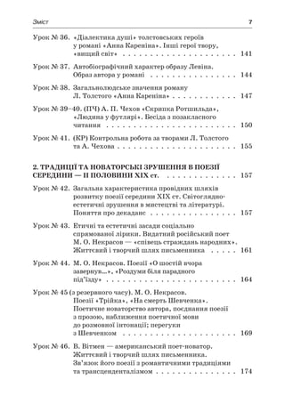 Зміст	 7
Урок № 36. «Діалектика душі» толстовських героїв
у романі «Анна Кареніна». Інші герої твору,
«вищий світ»  .  .  .  .  .  .  .  .  .  .  .  .  .  .  .  .  .  .  .  .  .  . 141
Урок № 37. Автобіографічний характер образу Левіна.
Образ автора у романі  .  .  .  .  .  .  .  .  .  .  .  .  .  .  .  .  . 144
Урок № 38. Загальнолюдське значення роману
Л. Толстого «Анна Кареніна» .  .  .  .  .  .  .  .  .  .  .  .  . 147
Урок № 39–40. (ПЧ) А. П. Чехов «Скрипка Ротшильда»,
«Людина у футлярі». Бесіда з позакласного
читання  .  .  .  .  .  .  .  .  .  .  .  .  .  .  .  .  .  .  .  .  .  .  .  .  . 150
Урок № 41. (КР) Контрольна робота за творами Л. Толстого
та А. Чехова .  .  .  .  .  .  .  .  .  .  .  .  .  .  .  .  .  .  .  .  .  .  . 155
2. Традиції та новаторські зрушення в поезії
середини — II половини XIX ст.  .  .  .  .  .  .  .  .  .  .  .  .  .  . 157
Урок № 42. Загальна характеристика провідних шляхів
розвитку поезії середини ХІХ ст. Світоглядно-
естетичні зрушення в мистецтві та літературі.
Поняття про декаданс  .  .  .  .  .  .  .  .  .  .  .  .  .  .  .  .  . 157
Урок № 43. Етичні та естетичні засади соціально
спрямованої лірики. Видатний російський поет
М. О. Некрасов — «співець страждань народних».
Життєвий і творчий шлях письменника  .  .  .  .  .  . 161
Урок № 44. М. О. Некрасов. Поезії «О шостій вчора
завернув…», «Роздуми біля парадного
під’їзду» .  .  .  .  .  .  .  .  .  .  .  .  .  .  .  .  .  .  .  .  .  .  .  .  . 164
Урок № 45 (з резервного часу). М. О. Некрасов.
Поезії «Трійка», «На смерть Шевченка».
Поетичне новаторство автора, поєднання поезії
з прозою, наближення поетичної мови
до розмовної інтонації; перегуки
з Шевченком  .  .  .  .  .  .  .  .  .  .  .  .  .  .  .  .  .  .  .  .  .  . 169
Урок № 46. В. Вітмен — американський поет-новатор.
Життєвий і творчий шлях письменника.
Зв’язок його поезії з романтичними традиціями
та трансценденталізмом .  .  .  .  .  .  .  .  .  .  .  .  .  .  .  . 174
 