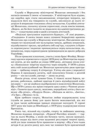 70	 Усі уроки світової літератури. 10 клас
Службу в  Морському міністерстві Мопассан зненавидів і  без
натяків називав її своєю «в’язницею». У міністерстві було відомо,
що парубок мріє стати письменником; літературні інтереси, що
віддаляли його від товаришів по службі, викликали до нього пі­
дозріле й неприязне ставлення з боку начальства. Службові атеста-
ції Мопассана, спочатку цілком сприятливі, стали зовсім іншими.
«Бо­юся, як би його таланти не віддалили від адміністративних ро-
біт»,— єхидствував шеф в одній з останніх атестацій.
«Недільні прогулянки паризького буржуа», «У лоні родини»,
«Спадщина» й  низка інших новел сповнені безрадісних вражень
Мопассана про службу в Морському міністерстві. Письменник від-
творив тут маленький світ вульгарних чинуш, дрібних інтриганів,
підлабузників і пролаз, що роблять собі кар’єру, глузують із бідно-
го переписувача і водночас принижуються перед начальством, як,
наприклад, перед карикатурним громовержцем на зразок добродія
Торшбефа.
Після тривалих клопотань, участь у яких брав і Флобер, Мопас-
сану вдалося перевестися в грудні 1878 року до Міністерства народ-
ної освіти, де він пробув до кінця 1880 року, діставши після успі-
ху «Пампушки» піврічну відпустку через хворобу. У 1870-х роках
весь свій позаслужбовий час Мопассан присвячував двом пристра­
стям — гребному спорту й літературі. Улітку він жив у передмі­сті
Парижа й  прокидався досвіта, щоб покататися Сеною; о  десятій
ранку — він на службі, увечері — знову на річці.
Поезія річки, нічні тумани Сени, її тінисті зелені береги, пе-
регони, риболовля, любовні пригоди й увесь відчайдушний побут
веслярів — усе це знайшло відображення в новелістиці Мопассана.
Ще в 1870-х роках він мріяв створити цикл новел «Човнові розпо-
віді». Сюжети цього циклу, можливо, перероблені потім у його но-
велах «На річці», «Подруга Поля», «Поїздка за місто», «Іветта»,
«Са-Іра», «Мушка» та ін.
Крім гребного спорту, Мопассан любив подорожувати; хоча
служба не давала йому для цього багато можливостей, він все
ж  таки часом здійснював тривалі пішохідні екскурсії. У  серпні
1877 року він їздив до Швейцарії, а 1879 року подорожував пішки
Бретанією.
Увесь час, вільний від служби, спорту та любовних авантюр,
Мопассан віддавав літературі. «Порося! Постійно жінки!» — гар-
чав на нього Флобер, з яким він бачився часто, інколи щонеділі.
Флобер жадав від свого учня щоденної регулярної творчої праці,
якій усе інше повинно бути принесене в жертву: «Від п’яти годин
вечора й до десяти ранку весь ваш час повинен бути присвячений
 