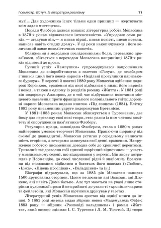 І семестр. Вступ. Із літератури реалізму	 71
музі… Для художника існує тільки один принцип — жертвувати
всім задля мистецтва».
Поради Флобера далися взнаки: літературна робота Мопассана
в  1870-х роках відзначалася інтенсивністю. «Упродовж семи ро-
ків,— згадував він,— я писав вірші, писав повісті, писав новели,
написав навіть огидну драму». У ці роки накопичувався і його ве-
личезний запас новелістичних сюжетів.
Зближення з молодими послідовниками Золя, переважно про-
заїками, збігається з переходом Мопассана наприкінці 1870-х ро-
ків від поезії до прози.
Гучний успіх «Пампушки» супроводжувався запрошенням
Мопассана до співробітництва з  газетою «Голуа», де незабаром
з’явився цикл його новел-нарисів «Недільні прогулянки паризько-
го буржуа». У вересні й жовтні 1880 року Мопассан здійснює подо-
рож Корсикою, враження від якої відбилися у низці його нарисів
і новел, а також в одному із розділів роману «Життя». У 1881 році
він подорожує Алжиром, де в той час відбувалися повстання міс-
цевого населення проти французького колоніального гніту; дорож-
ні нариси Мопассана видано книгою «Під сонцем» (1884). Улітку
1882 року письменник удруге подорожував Бретанією.
У 1881–1883 роках Мопассан зближується з  Тургенєвим, дає
йому для перегляду свої нові твори, стає разом із ним членом комі-
тету зі спорудження пам’ятника Флоберу.
Регулярна праця, заповідана Флобером, стала в 1880-х роках
найпершою умовою творчості Мопассана. Працюючи щоранку від
сьомої до дванадцятої, Мопассан устигав у  середньому написати
шість сторінок, а вечорами записував свої денні враження. Напру-
женою роботою письменник доводив себе до хронічної перевтоми.
Тривалий час дозволяв собі єдиний щорічний відпочинок — участь
у мисливському сезоні, що відкривався у вересні. Він знову потра-
пляв у Нормандію, до своєї численної рідні й знайомих. Вражен-
ня від полювання відбилися в  багатьох його новелах («Любов»,
«Іржа», «Півень проспівав», «Вальдшнеп» та ін.).
Біографи підрахували, що за 1885 рік Мопассан написав
1500 друкованих сторінок. Цього не досягли ані Бальзак, ані Дік­
кенс, ані навіть Дюма-батько. Але тут маються на увазі лише сто-
рінки художньої прози й не прийняті до уваги ті «хроніки»-нариси
та фейлетони, які Мопассан щотижня друкував у газетах.
Літературний успіх Мопассана зростав від однієї книги до ін-
шої. У 1882 році митець видав збірник новел «Мадемуазель Фіфі»;
1883  року  — збірник «Розповіді вальдшнепа» і  роман «Жит-
тя», який високо оцінили І. С. Тургенєв і Л. М. Толстой. Ці твори
 