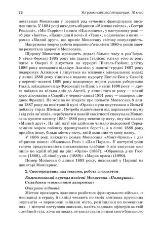 72	 Усі уроки світової літератури. 10 клас
поставили Мопассана у  перший ряд сучасних французьких пись-
менників. У 1884 році виходять збірники «Місячне світло», «Сестри
Рондолі», «Міс Гаррієт» і книга «Під сонцем», у наступному році —
збірки «Іветта», «Казки дня й ночі» й «Туан», а одночасно з ними —
роман «Милий друг», що приніс Мопассану світову популярність.
Напружена творча робота першого п’ятиліття 1880-х років знач­
но розхитала здоров’я Мопассана.
Щороку Мопассан проводить дедалі більше часу в  роз’їздах.
У січні–березні 1885 року він їздить Італією; улітку того ж року
живе в  Оверні й  лікується на курорті Шатель-Гюйон; улітку
1886 року ненадовго відвідує Англію; у жовтні–грудні 1887 року
подорожує Алжиром і лікується на місцевих мінеральних водах;
у липні 1888 року тішиться водами курорту Екс-ле-Бен у Савойї;
у вересні–жовтні 1889 року подорожує морем уздовж узбережжя
Італії, заїжджаючи до Флоренції та Пізи; у квітні 1890 року — дру-
га поїздка на кілька днів до Англії, у липні того ж року — новий
курс лікування в Савойї; у червні–липні 1891 року — подорож пів-
днем Франції. Не можна не згадати про польоти Мопассана 8 лип-
ня 1887 року на повітряній кулі «Орля»: куля опустилася в Бельгії
поблизу гирла Шельди. Потреба відпочивати від паризького шуму
і від усіх зв’язків, перебувати в повній самітності спонукала Мопас-
сана купити взимку 1885–1886 року невелику яхту, яку він назвав
«Милий друг». На цій яхті він здійснив чимало подорожей Серед-
земним морем поблизу французьких берегів, а  в  січні 1888 року
придбав іншу, більш містку яхту, якій залишив ту саму назву.
У 1886 році виходить роман Мопассана «Монт-Оріоль» і  два
збірники новел: «Маленька Рок» і «Пан Паран». У наступні роки
творча продуктивність письменника слабшає й він випускає вже
лише по одній збірці на рік: «Орля» (1887), «Обранець д-ки Гюс-
сон» (1888), «З лівої руки» (1889) і «Марна краса» (1890).
Помер Мопассан 6 липня 1893 року, похований у  Парижі на
цвинтарі Монпарнас.
2. Спостереження над текстом, робота із сюжетом
Коментований переказ повісті Мопассана «Пампушка».
Складання «сюжетного ланцюжка»
Очікувані відповіді
Містом проходять залишки розбитого французького війська →
мешканці в страху й паніці чекають по своїх домівках прусських
окупантів → переможці зайняли місто, розійшлися по помешкан-
нях → місцеві поступово звикали, навіть саджали офіцерів за свій
сімейний стіл, хоча на людях не виказували з ними свого близького
 