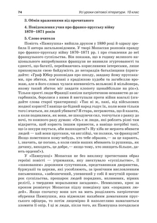 74	 Усі уроки світової літератури. 10 клас
3. Обмін враженнями від прочитаного
4. Повідомлення учня про франко-прусську війну
1870–1871 років
5. Слово вчителя
Повість «Пампушка» вийшла друком у 1880 році й одразу зро-
била її автора загальновідомим. У творі Мопассан розповів правду
про франко-прусську війну 1870–1871 рр. і про ставлення до неї
французького суспільства. Він показав, що в годину великого на-
ціонального випробування французи не виявили згуртованості та
єдності, що багатії, переймаючись корисливими інтересами, лише
приховували свою байдужість до негараздів батьківщини (прига-
дайте: «Граф Юбер розповідав про шкоду, завдану йому пруссака-
ми, про збитки, пов’язані з крадіжкою худоби та загибеллю вро-
жаю, але в його словах чулася впевненість вельможі й мільйонера,
якому такий збиток міг завдати клопоту щонайбільше на рік»).
Тільки прості люди Франції кипіли патріотичною ненавистю до за-
гарбників, боролися з ними й виступали проти війни взагалі (зга-
дайте слова старої трактирниці: «Так ні ж, пані, від військових
жодної користі! І навіщо це бідний народ годує їх, коли вони тільки
того і вчаться, як людей убивати? Я стара, неграмотна, що й казати,
а коли подивлюся, як вони, не шкодуючи сил, топчуться з ранку до
ночі, то кожного разу думаю: «Ось є ж люди, які роблять різні там
відкриття, щоб користь іншим принести, а навіщо потрібні такі,
що із шкури пнуться, аби нашкодити?» Ну хіба не мерзота вбивати
людей — хай вони пруссаки, чи англійці, чи поляки, чи французи?
Якщо помстишся кому-небудь, хто тебе образив,— за це карають,
і, значить, це погано, а коли синів наших вбивають із рушниць, як
дичину, виходить, це добре,— якщо тому, хто знищить більше, да-
ють ордени!»).
У «Пампушці» Мопассан не без виклику протиставив образ
героїні повісті  — утриманки, яку знехтувало «суспільство», її
«шанованим» дорожним супутникам, представникам дворянства,
буржуазії та церкви, які уособлюють, за іронічним висловленням
письменника, «забезпечений, упевнений у собі й могутній проша-
рок суспільства, прошарок людей порядних, впливових, вірних
релігії, з  твердими моральними засадами». Невмолимо, крок за
кроком розвінчує Мопассан підлу поведінку цих «порядних лю-
дей». Якщо спочатку вони хоч на мить розділяють патріотичне
обурення Пампушки, яка відмовляє нахабним домаганням прус-
ського офіцера, то потім лицемірно й  наполегливо намагаються
зломити її опір. І ці ж люди, після того, як Пампушка погодилася
 