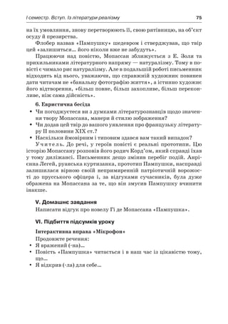 І семестр. Вступ. Із літератури реалізму	 75
на їх умовляння, знову перетворюють її, свою рятівницю, на об’єкт
осуду й пре­зирства.
Флобер назвав «Пампушку» шедевром і стверджував, що твір
цей «залишиться… його ніколи вже не забудуть».
Працюючи над повістю, Мопассан зближується з Е.  Золя та
прихильниками літературного напряму — натуралізму. Тому в по-
вісті є чимало рис натуралізму. Але в подальшій роботі письменник
відходить від нього, уважаючи, що справжній художник повинен
дати читачам не «банальну фотографію життя», а істинно художнє
його відтворення, «більш повне, більш захопливе, більш перекон-
ливе, ніж сама дійсність».
6. Евристична бесіда
Чи погоджуєтеся ви з думками літературознавців щодо значен-ŠŠ
ня твору Мопассана, манери й стилю зображення?
Чи додав цей твір до вашого уявлення про французьку літерату-ŠŠ
ру ІІ половини ХІХ ст.?
Наскільки ймовірним і типовим здався вам такий випадок?ŠŠ
У ч и т е л ь. До речі, у героїв повісті є реальні прототипи. Цю
істо­рію Мопассану розповів його родич Корд’ом, який справді їхав
у тому диліжансі. Письменник дещо змінив перебіг подій. Анрі-
єнна Легей, руанська куртизанка, прототип Пампушки, насправді
залишилася вірною своїй непримиренній патріотичній ворожос-
ті до прусського офіцера і, за відгуками сучасників, була дуже
ображена на Мопассана за те, що він змусив Пампушку вчинити
інакше.
V. Домашнє завдання
Написати відгук про новелу Гі де Мопассана «Пампушка».
VI. Підбиття підсумків уроку
Інтерактивна вправа «Мікрофон»
Продовжте речення:
Я вражений (-на)…yy
Повість «Пампушка» читається і в наш час із цікавістю тому,yy
що…
Я відкрив (-ла) для себе…yy
 