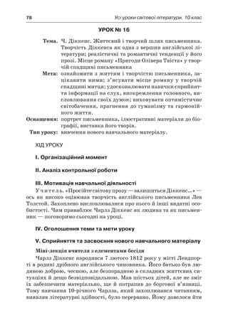 78	 Усі уроки світової літератури. 10 клас
Урок № 16
	Тема.	 Ч. Діккенс. Життєвий і творчий шлях письменника.
Творчість Діккенса як одна з вершин англійської лі-
тератури; реалістичні та романтичні тенденції у його
прозі. Місце роману «Пригоди Олівера Твіста» у твор-
чій спадщині письменника
	Мета:	 ознайомити з життям і творчістю письменника, за-
цікавити ними; з’ясувати місце роману у творчій
спадщині митця; удосконалювати навички сприйнят-
тя інформації на слух, виокремлення головного, ви-
словлювання своїх думок; виховувати оптимістичне
світобачення, прагнення до гуманізму та гармоній-
ного життя.
	Оснащення:	 портрет письменника, ілюстративні матеріали до біо-
графії, виставка його творів.
	Тип уроку:	 вивчення нового навчального матеріалу.
Хід уроку
I. Організаційний момент
II. Аналіз контрольної роботи
III. Мотивація навчальної діяльності
Учитель.«Просійтесвітовупрозу —залишитьсяДіккенс…» —
ось як високо оцінював творчість англійського письменника Лев
Толстой. Захоплено висловлювалися про нього й інші видатні осо-
бистості. Чим приваблює Чарлз Діккенс як людина та як письмен-
ник — поговоримо сьогодні на уроці.
IV. Оголошення теми та мети уроку
V. Сприйняття та засвоєння нового навчального матеріалу
Міні-лекція вчителя з елементами бесіди
Чарлз Діккенс народився 7 лютого 1812 року у місті Лендпор-
ті в родині дрібного англійського чиновника. Його батько був лю-
диною доброю, чесною, але безпорадною в складних життєвих си-
туаціях й дещо безвідповідальною. Мав шістьох дітей, але не зміг
їх забезпечити матеріально, ще й  потрапив до боргової в’язниці.
Тому навчання 10-річного Чарлза, який захоплювався читанням,
виявляв літературні здібності, було перервано. Йому довелося йти
 