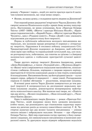 80	 Усі уроки світової літератури. 10 клас
роману «Червоне і чорне», який усе життя прагнув щастя й закін-
чив сумним висновком, що «ніде немає опери».
Якими, на вашу думку, є складники щастя людини за Діккенсом?ŠŠ
Уже перший роман двадцятип’ятирічного Чарлза Діккенса «По-
смертні записки Піквікського клубу» приніс йому велику популяр-
ність. Наступними, не менш успішними, були «Пригоди Олівера
Твіста» (1837–1839), «Життя і пригоди Ніколаса Ніклбі», «Крам-
ниця старожитностей», «Барнебі Радж», «Життя і пригоди Мартіна
Чезлвіта», цикл «Різдвяні повісті». Роман «Домбі і син» уважають
підсумковим для першого етапу його творчості.
Перша ж  публікація забезпечила молодого письменника ма-
теріально, він залишив працю репортера й поринув у літератур-
ну творчість. Одружився й оселився поблизу лондонського Сіті.
Тридцятирічний Діккенс подорожує до Америки, щоб побачити
свою мрію про свободу та справедливий суспільний лад, але силь-
но розчаровується, побачивши, що гонитва за грішми і в Америці
залишається однією з  глобальних пристрастей сучасної цивілі­
зації.
Твори другого періоду творчості Діккенса (наприклад, роман
«Девід Копперфільд», а також «Холодний дім», «Маленька Дорріт»
та «Важкі часи») вирізняються соціальною масштабністю, психоло-
гічною глибиною, більшою, порівняно з творами першого періоду,
вірогідністю й чіткістю композиції; разом із тим стають сумнішими
й похмурішими.Письменникбачив,щойогоріздвяніідеали —культ
щирого серця, доброти й порядності — лише ілюзії. Розчаруванню
сприяли й  сімейні обставини  — розлучення, нещасливе кохання.
В останні роки життя Чарлз Діккенс повертається до тем ран-
ньої творчості й  зосереджується на дослідженні моральних про-
блем існування людини, демонструючи неперевершену майстер-
ність психологічного аналізу. Він написав такі твори, як: «Повість
про два міста», «Великі сподівання», «Наш спільний друг», «Таєм-
ниця Едвіна Друда».
Один із найвідоміших творів Діккенса — роман «Пригоди Олі-
вера Твіста», який відкриває низку його «романів виховання»
(тобто таких, що розповідають про становлення характеру персо-
нажа від дитячих років до початку самостійного життя). Г. К. Че­
стертон зазначав про два великі таланти письменника  — уміння
писати смішно і зображувати жахливе. Останнє — про «Пригоди
Олівера Твіста». Цей твір спричинив гостру критику з боку свяще-
ників і видавців, які звинувачували письменника в написанні амо-
ральної книги. Їх дратувало надто відверте зображення недоліків
 