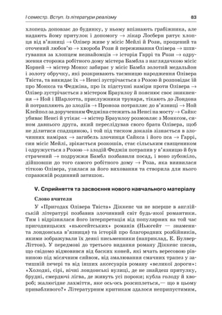 І семестр. Вступ. Із літератури реалізму	 83
хлопець доповзає до будинку, у ньому впізнають грабіжника, але
надають йому притулок і допомогу → лікар Лосберн рятує хлоп-
ця від в’язниці → Олівер живе у місіс Мейлі й Рози, прощений та
оточений любов’ю → хвороба Рози й переживання Олівера → шпи-
гування за хлопцем незнайомців → історія Гаррі та Рози → одру-
ження сторожа робітного дому містера Бамбла з наглядачкою місіс
Корней → містер Монкс забирає у місіс Бамбл золотий медальйон
і золоту обручку, які розкривають таємницю народження Олівера
Твіста, та викидає їх → Ненсі зустрічається з Розою й розповідає їй
про Монкса та Феджіна, про їх підступні наміри проти Олівера →
Олівер зустрічається з містером Браунлоу й пояснює своє зникнен-
ня → Ной і Шарлотта, прислужники трунаря, тікають до Лондона
й потрапляють до злодіїв → Проноза потрапляє до в’язниці → Ной
КлейползадорученнямФеджінастежитьзаНенсінамосту→ Сайкс
убиває Ненсі й утікає → містер Браунлоу розмовляє з Монксом, си-
ном давнього друга, який переслідував свого брата Олівера, щоб
не ділитися спадщиною, і той під тиском доказів зізнається в зло-
чинних намірах → загибель злочинця Сайкса і його пса → Гаррі,
син місіс Мейлі, зрікається розкошів, стає сільським священиком
і одружується з Розою → злодій Феджін потрапив у в’язницю й був
страчений → подружжя Бамбл позбавили посад, і воно зубожіло,
дійшовши до того самого робітного дому → Роза, яка виявилася
тіткою Олівера, узялася за його виховання та створила для нього
справжній родинний затишок.
V. Сприйняття та засвоєння нового навчального матеріалу
Слово вчителя
У «Пригодах Олівера Твіста» Діккенс чи не вперше в англій-
ській літературі позбавив злочинний світ будь-якої романтики.
Тим і відрізнялася його інтерпретація від популярних на той час
пригодницьких «ньюгейтських» романів (Ньюгейт  — знамени-
та лондонська в’язниця) та історій про благородних розбійників,
якими зображували їх деякі письменники (наприклад, Е. Булвер-
Літтон). У передмові до третього видання роману Діккенс писав,
що свідомо відмовився від баских коней, які мчать вересовою рів-
ниною під місячним сяйвом, від змалювання смачних трапез у за-
тишній печері та від інших аксесуарів роману «великої дороги»:
«Холодні, сірі, нічні лондонські вулиці, де не знайдеш притулку,
брудні, смердючі лігва, де живуть усі пороки; кубла голоду й хво-
роб; жалюгідне лахміття, яке ось-ось розсиплеться,— що в цьому
привабливого?» Літературним критикам здалося неприпустимим,
 
