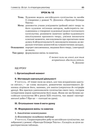 І семестр. Вступ. Із літератури реалізму	 85
Урок № 18
	Тема.	 Художня модель англійського суспільства та засоби
її створення у романі Ч. Діккенса «Пригоди Олівера
Твіста»
	Мета:	 допомогти учням усвідомити ідейний зміст твору та
його художнє втілення автором, майстерність пи­
сьменника у створенні художньої моделі тогочасного
суспільства; розвивати навички ідейно-художнього
аналізування прозового твору, уміння визначати
ключові моменти, висловлювати про прочитане свою
думку й обґрунтовувати її; виховувати пошану до мо­
раль­но-етичних цінностей на гуманістичних засадах.
	Оснащення:	 портрет письменника, видання його твору, ілюстрації
до нього.
	Тип уроку:	 формування вмінь та навичок.
Є темні сили на землі, але тим
яскравішим здається світло.
Ч. Діккенс
Хід уроку
I. Організаційний момент
II. Мотивація навчальної діяльності
Учитель. «Є темні сили на землі, але тим яскравішим здаєть-
ся світло»,— це слова молодого, романтично налаштованого Ді-
ккенса зігрівали його, напевно, усе життя (звернення до епіграфа
уроку). Він прагнув удосконалити суспільство свого часу, гострим
сатиричним пером критикуючи його вади. Яким же ми бачимо ан-
глійське суспільство 30-х років ХІХ століття, так званої «вікторі-
анської доби»? Про це — сьогодні на уроці.
III. Оголошення теми й мети уроку
IV. Формування вмінь та навичок
1. Аналітичне коментування
1) Колективне складання таблиці
Учитель. Схарактеризуйте добу та англійське суспільство, що
зображені у романі «Пригоди Олівера Твіста». Складіть за цією ха-
рактеристикою таблицю.
 
