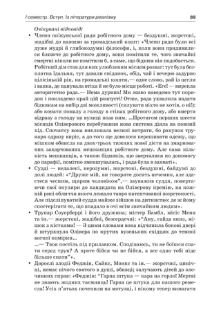 І семестр. Вступ. Із літератури реалізму	 89
Очікувані відповіді
Члени опікунської ради робітного дому — бездушні, жорстокі,yy
жадібні до наживи за громадський кошт: «Члени ради були всі
дуже мудрі й глибокодумні філософи, і, коли вони придивили-
ся ближче до робітного дому, вони помітили те, чого звичайні
смертні ніколи не помітили б, а саме, що бідним він подобається.
Робітний дім став для них улюбленим місцем розваг: тут була без-
платна їдальня, тут давали сніданок, обід, чай і вечерю задурно
цілісінькій рік, на громадські кошти,— одне слово, рай із цегли
і вапна, де панувала втіха й не було місця роботі. «Еге! — вирекла
авторитетно рада.— Нема дурних! Ми живо наведемо тут поря-
док і покладемо край цій розпусті! Отже, рада ухвалила надати
біднякам на вибір дві можливості (силувати ніхто не хотів, о ні!):
або конати помалу з голоду в стінах робітного дому, або вмерти
відразу з голоду на вулиці поза ним. …Протягом перших шести
місяців Оліверового перебування нова система діяла на пов­ний
хід. Спочатку вона викликала великі витрати, бо рахунок тру-
наря одразу виріс, а до того ще довелося перешивати одежу, що
мішком обвисла на двох-трьох тижнях нової дієти на змарнова-
них захарчованих мешканцях робітного дому. Але сама кіль-
кість мешканців, а також бідняків, що зверталися по допомогу
до парафії, помітно зменшувалась, і рада була в захваті».
Судді — недалекі, нерозумні, жорстокі, бездушні, байдужі доyy
долі людей: «“Друже мій, ви говорите досить нечемно, але зда-
єтеся чесним, щирим чоловіком”,— зауважив суддя, поверта­
ючи свої окуляри до кандидата на Оліверову премію, на кож-
ній рисі обличчя якого лежало тавро патентованої жорстокості.
Але підсліпуватий суддя майже зійшов на дитинство: де ж йому
спостерігати те, що впадало в очі всім звичайним людям».
Трунар Соуерберрі і  його дружина; містер Бамбл, місіс Меннyy
та ін.— жорстокі, жадібні, безсердечні: «“Ану, гайда вниз, мі-
шок з кістками! — З цими словами вона відчинила бокові двері
й  штурхнула Олівера по крутих вузеньких східцях до темної
вогкої комірки…
…— Твоя постіль під прилавком. Сподіваюсь, ти не боїшся спа-
ти серед трун? А проте бійся чи не бійся, а все одно тобі ніде
більше спати”».
Дорослі злодії Феджін, Сайкс, Монкс та ін.— жорстокі, циніч-yy
ні, немає нічого святого в душі, вбивці; залучають дітей до зло-
чинних справ: «Феджін: “Гарна штука — кара на горло! Мертві
не знають жодних таємниць! Гарна це штука для нашого реме­
сла! Усіх п’ятьох почепили на мотузці, і нікому тепер вимагати
 