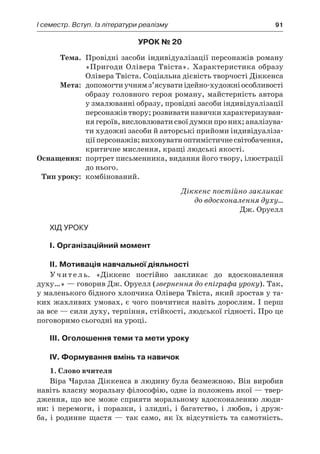 І семестр. Вступ. Із літератури реалізму	 91
Урок № 20
	Тема.	 Провідні засоби індивідуалізації персонажів роману
«Пригоди Олівера Твіста». Характеристика образу
Олівера Твіста. Соціальна дієвість творчості Діккенса
	Мета:	 допомогтиучнямз’ясуватиідейно-художніособливості
образу головного героя роману, майстерність автора
у змалюванні образу, провідні засоби індивідуалізації
персонажів твору; розвивати навички характеризуван-
ня героїв, висловлювати свої думки про них; аналізува-
ти художні засоби й авторські прийоми індивідуаліза-
ціїперсонажів;виховуватиоптимістичнесвітобачення,
критичне мислення, кращі людські якості.
	Оснащення:	 портрет письменника, видання його твору, ілюстрації
до нього.
	Тип уроку:	 комбінований.
Діккенс постійно закликає
до вдосконалення духу…
Дж. Оруелл
Хід уроку
I. Організаційний момент
II. Мотивація навчальної діяльності
Учитель. «Діккенс постійно закликає до вдосконалення
духу…» — говорив Дж. Оруелл (звернення до епіграфа уроку). Так,
у маленького бідного хлопчика Олівера Твіста, який зростав у та-
ких жахливих умовах, є чого повчитися навіть дорослим. І перш
за все — сили духу, терпіння, стійкості, людської гідності. Про це
поговоримо сьогодні на уроці.
ІIІ. Оголошення теми та мети уроку
ІV. Формування вмінь та навичок
1. Слово вчителя
Віра Чарлза Діккенса в людину була безмежною. Він виробив
навіть власну моральну філософію, одне із положень якої — твер-
дження, що все може сприяти моральному вдосконаленню люди-
ни: і  перемоги, і  поразки, і  злидні, і  багатство, і  любов, і  друж-
ба, і родинне щастя — так само, як їх відсутність та самотність.
 
