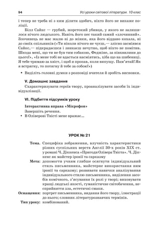 94	 Усі уроки світової літератури. 10 клас
і тепер не треба ні з ким ділити здобич, ніхто його не викаже по-
ліції.
Білл Сайкс — грубий, жорстокий убивця, у якого не залиши-
лося нічого людського. Навіть його пес такий самий «злочинний».
Злочинець не має жалю ні до жінки, яка його віддано кохала, ні
до своїх спільників («Ти ніколи нічого не чуєш,— злісно засміявся
Сайкс,— підкрадаєшся і зникаєш нечутно, щоб ніхто не помітив.
Шкода мені, що ти не був тим собакою, Феджіне, за півхвилини до
цього!», «Із мене тобі не вдасться насміятись, хіба що на шибениці.
Я тебе тримаю за хвіст, і щоб я пропав, коли випущу. Пам’ятай! Як
я встрягну, то потягну й тебе за собою!»)
Виділіть головні думки з розповіді вчителя й зробіть висновки.ŠŠ
V. Домашнє завдання
Схарактеризувати героїв твору, проаналізувати засоби їх інди-
відуалізації.
VI. Підбиття підсумків уроку
Інтерактивна вправа «Мікрофон»
Завершіть речення.
В Оліверові Твісті мене вражає…yy
Урок № 21
	Тема.	 Специфіка зображення, влучність характеристики
різних суспільних верств Англії 30-х років ХІХ ст.
у романі Ч. Діккенса «Пригоди Олівера Твіста». Ч. Дік­
кенс як майстер іронії та сарказму
	Мета:	 допомогти учням глибше осягнути індивідуальний
стиль письменника, майстерне використання ним
іронії та сарказму; розвивати навички аналізування
індивідуального стилю письменника, виділення засо-
бів комічного, з’ясування їх ролі у творі; виховувати
кращі людські якості, гуманістичне світобачення, не-
сприйняття зла, естетичні смаки.
	Оснащення:	 портрет письменника, видання його твору, ілюстрації
до нього; словник літературознавчих термінів.
	Тип уроку:	 комбінований.
 
