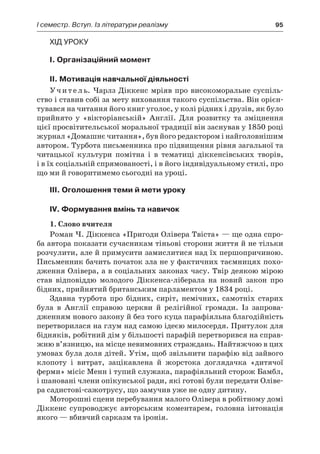 І семестр. Вступ. Із літератури реалізму	 95
Хід уроку
I. Організаційний момент
II. Мотивація навчальної діяльності
Учитель. Чарлз Діккенс мріяв про високоморальне суспіль-
ство і ставив собі за мету виховання такого суспільства. Він орієн-
тувався на читання його книг уголос, у колі рідних і друзів, як було
прийнято у  «вікторіанській» Англії. Для розвитку та зміцнення
цієї просвітительської моральної традиції він заснував у 1850 році
журнал «Домашнє читання», був його редактором і найголовнішим
автором. Турбота письменника про підвищення рівня загальної та
читацької культури помітна і  в  тематиці діккенсівських творів,
і в їх соціальній спрямованості, і в його індивідуальному стилі, про
що ми й говоритимемо сьогодні на уроці.
ІІI. Оголошення теми й мети уроку
ІV. Формування вмінь та навичок
1. Слово вчителя
Роман Ч. Діккенса «Пригоди Олівера Твіста» — ще одна спро-
ба автора показати сучасникам тіньові сторони життя й не тільки
розчулити, але й примусити замислитися над їх першопричиною.
Письменник бачить початок зла не у фактичних таємницях похо-
дження Олівера, а в соціальних законах часу. Твір деякою мірою
став відповіддю молодого Діккенса-ліберала на новий закон про
бідних, прийнятий британським парламентом у 1834 році.
Здавна турбота про бідних, сиріт, немічних, самотніх старих
була в  Англії справою церкви й  релігійної громади. Із запрова-
дженням нового закону й без того куца парафіяльна благодійність
перетворилася на глум над самою ідеєю милосердя. Притулок для
бідняків, робітний дім у більшості парафій перетворився на справ-
жню в’язницю, на місце невимовних страждань. Найтяжчою в цих
умовах була доля дітей. Утім, щоб звільнити парафію від зайвого
клопоту і  витрат, зацікавлена й  жорстока доглядачка «дитячої
ферми» місіс Менн і тупий служака, парафіяльний сторож Бамбл,
і шановані члени опікунської ради, які готові були передати Оліве-
ра садистові-сажотрусу, що замучив уже не одну дитину.
Моторошні сцени перебування малого Олівера в робітному домі
Діккенс супроводжує авторським коментарем, головна інтонація
якого — вбивчий сарказм та іронія.
 