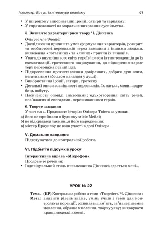 І семестр. Вступ. Із літератури реалізму	 97
У широкому використанні іронії, сатири та сарказму.yy
У спрямованості на моральне виховання суспільства.yy
5. Визначте характерні риси твору Ч. Діккенса
Очікувані відповіді
Дослідження причин та умов формування характерів, розкрит-yy
тя особистості персонажів через взаємини з  іншими людьми,
виявлення «потаємних» та «явних» причин їх вчинків.
Увага до внутрішнього світу героїв і разом із тим тенденція до їхyy
схематизації, гротескного шаржування, до підкорення харак-
теру персонажа певній ідеї.
Підкреслення протиставлення довірливих, добрих душ злим,yy
негативним (або двом началам у душі).
Використання іронії, сатири, гротеску.yy
Детальні описи зовнішності персонажів, їх житла, мови, подро-yy
биць побуту.
Насиченість оповіді символами; одухотворення світу речей,yy
пов’язаних зі спогадами, переживаннями героїв.
6. Творче завдання
Учитель. Продовжте історію Олівера Твіста за умови:
а) його не прийняли в будинку місіс Мейлі;
б) не відкрилася таємниця його народження;
в) містер Браунлоу не взяв участі в долі Олівера.
V. Домашнє завдання
Підготуватися до контрольної роботи.
VI. Підбиття підсумків уроку
Інтерактивна вправа «Мікрофон».
Продовжте речення:
Індивідуальний стиль письменника Діккенса здається мені…yy
Урок № 22
	Тема.	 (КР) Контрольна робота з теми «Творчість Ч. Діккенса»
	Мета:	 виявити рівень знань, умінь учнів з теми для кон­
тролю та корекції; розвивати пам’ять, зв’язне писемне
мовлення, образне мислення, творчу уяву; виховувати
кращі людські якості.
 
