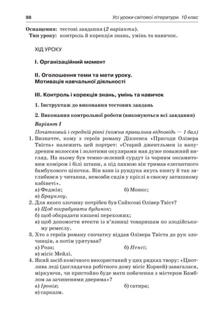 98	 Усі уроки світової літератури. 10 клас
	Оснащення:	 тестові завдання (2 варіанти).
	Тип уроку:	 контроль й корекція знань, умінь та навичок.
Хід уроку
I. Організаційний момент
II. Оголошення теми та мети уроку.
Мотивація навчальної діяльності
ІIІ. Контроль і корекція знань, умінь та навичок
1. Інструктаж до виконання тестових завдань
2. Виконання контрольної роботи (виконуються всі завдання)
Варіант І
Початковий і середній рівні (кожна правильна відповідь — 1 бал)
1.	Визначте, кому з  героїв роману Діккенса «Пригоди Олівера
Твіста» належить цей портрет: «Старий джентльмен із напу-
дреним волоссям і золотими окулярами мав дуже поважний ви-
гляд. На ньому був темно-зелений сурдут із чорним оксамито-
вим коміром і білі штани, а під пахвою він тримав елегантного
бамбукового ціпочка. Він взяв із рундука якусь книгу й так за-
глибився у читання, немовби сидів у кріслі в своєму затишному
кабінеті».
а) Феджін;	 б) Монкс;
в) Браунлоу.
2.	Для якого злочину потрібен був Сайксові Олівер Твіст?
а)	Щоб пограбувати будинок;
б)	щоб обкрадати кишені перехожих;
в)	щоб допомогти втекти із в’язниці товаришам по злодійсько-
му ремеслу.
3.	Хто з героїв роману спочатку віддав Олівера Твіста до рук зло-
чинців, а потім урятував?
а) Роза;	 б) Ненсі;
в) місіс Мейлі.
4.	Який засіб комічного використаний у цих рядках твору: «Цнот-
лива леді (доглядачка робітного дому місіс Корней) завагалася,
міркуючи, чи пристойно буде мати побачення з містером Бамб-
лом за зачиненими дверима»?
а) Іронія;	 б) сатира;
в) сарказм.
 