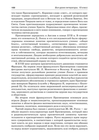 100	 Все уроки литературы. 10 класс
что такое Просвещение?». Корневое слово «свет», от которого про-
исходит термин «просвещение», восходит к древней религиозной
традиции, закреплённой как в Ветхом так и в Новом Заветах. Это
и отделение Творцом света от тьмы, и определение самого Бога как
Света. Сама христианизация подразумевает просвещение челове-
чества светом учения Христа. Переосмысливая этот образ, просве-
тители вкладывали в него новое понимание, говоря о просвещении
человека светом разума
Просвещение зародилось в Англии в конце XVII в. В сочине-
ниях его основателя Д. Локка и его последователей были сформу-
лированы основные понятия просветительского учения: «общее
благо», «естественный человек», «естественное право», «естест-
венная религия», «общественный договор»; обоснованы основные
права человека: свобода, равенство, неприкосновенность лично-
сти и собственности, которые являются естественными, вечными
и неотъемлемыми. Людям необходимо добровольно заключить об-
щественный договор, на основе которого создаётся орган (государ-
ство), обеспечивающий охрану их прав.
В XVIII веке центром просветительского движения становится
Франция. На первом этапе французского Просвещения главными
фигурами выступали Ш. Л. Монтескье и Вольтер. В трудах Мон-
тескье получило дальнейшее развитие учение Локка о правовом
государстве, сформулирован принцип разделения властей на зако-
нодательную, исполнительную и судебную. Вольтер был идеологом
просвещённого абсолютизма и стремился привить идеи Просвеще-
ния монархам Европы (служба у Фридриха II, переписка с Екате-
риной II). Он отличался явно выраженной антиклерикальной де-
ятельностью, выступал против религиозного фанатизма и ханжес-
тва, церковного догматизма и главенства церкви над государством
и обществом.
На втором этапе французского Просвещения основную роль
играли Дидро и энциклопедисты, пропагандировавшие основные
понятия в области физико-математических наук, естествознания,
экономики, политики, инженерного дела и искусства.
Третий период был связан с деятельностью Ж.-Ж. Руссо — на-
иболее видного популяризатора идей Просвещения, который ввел
в рационалистическую прозу просветителей элементы чувстви-
тельности и красноречивого пафоса. Руссо выдвинул идею народ-
ного суверенитета, в соответствии с которой правительство полу-
чает власть из рук народа в виде поручения, которое оно обязано
выполнять сообразно народной воле. Если оно эту волю нарушает,
то народ может ограничивать, видоизменять или отобрать данную
 