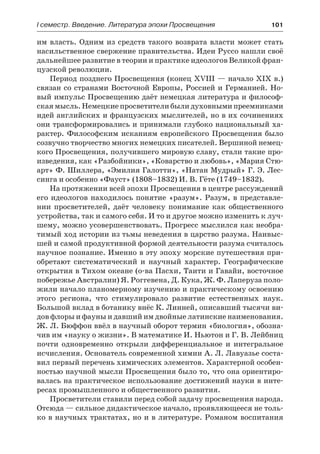 І семестр. Введение. Литература эпохи Просвещения	 101
им власть. Одним из средств такого возврата власти может стать
насильственное свержение правительства. Идеи Руссо нашли своё
дальнейшее развитие в теории и практике идеологов Великой фран-
цузской революции.
Период позднего Просвещения (конец XVIII — начало XIX в.)
связан со странами Восточной Европы, Россией и Германией. Но-
вый импульс Просвещению даёт немецкая литература и философ-
ская мысль. Немецкие просветители были духовными преемниками
идей английских и французских мыслителей, но в их сочинениях
они трансформировались и принимали глубоко национальный ха-
рактер. Философским исканиям европейского Просвещения было
созвучно творчество многих немецких писателей. Вершиной немец-
кого Просвещения, получившего мировую славу, стали такие про-
изведения, как «Разбойники», «Коварство и любовь», «Мария Стю-
арт» Ф. Шиллера, «Эмилия Галотти», «Натан Мудрый» Г. Э. Лес-
синга и особенно «Фауст» (1808–1832) И. В. Гёте (1749–1832).
На протяжении всей эпохи Просвещения в центре рассуждений
его идеологов находилось понятие «разум». Разум, в представле-
нии просветителей, даёт человеку понимание как общественного
устройства, так и самого себя. И то и другое можно изменить к луч-
шему, можно усовершенствовать. Прогресс мыслился как необра-
тимый ход истории из тьмы неведения в царство разума. Наивыс-
шей и самой продуктивной формой деятельности разума считалось
научное познание. Именно в эту эпоху морские путешествия при-
обретают систематический и научный характер. Географические
открытия в Тихом океане (о-ва Пасхи, Таити и Гавайи, восточное
побережье Австралии) Я. Роггевена, Д. Кука, Ж. Ф. Лаперуза поло-
жили начало планомерному изучению и практическому освоению
этого региона, что стимулировало развитие естественных наук.
Большой вклад в ботанику внёс К. Линней, описавший тысячи ви-
дов флоры и фауны и давший им двойные латинские наименования.
Ж. Л. Бюффон ввёл в научный оборот термин «биология», обозна-
чив им «науку о жизни». В математике И. Ньютон и Г. В. Лейбниц
почти одновременно открыли дифференциальное и интегральное
исчисления. Основатель современной химии А. Л. Лавуазье соста-
вил первый перечень химических элементов. Характерной особен-
ностью научной мысли Просвещения было то, что она ориентиро-
валась на практическое использование достижений науки в инте-
ресах промышленного и общественного развития.
Просветители ставили перед собой задачу просвещения народа.
Отсюда — сильное дидактическое начало, проявляющееся не толь-
ко в научных трактатах, но и в литературе. Романом воспитания
 
