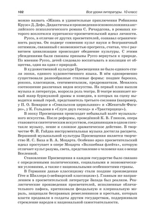 102	 Все уроки литературы. 10 класс
можно назвать «Жизнь и удивительные приключения Робинзона
Крузо»Д.Дефо.Дидактичныипроизведенияосновоположникаанг-
лийского психологического романа С. Ричардсона, в романах ко-
торого воплотился пуританско-просветительский идеал личности.
Руссо, в отличие от других просветителей, сознавал ограничен-
ность разума. Он подверг сомнению культ науки и безграничный
оптимизм, связанный с возможностью прогресса, считая, что с раз-
витием цивилизации происходит обеднение культуры. С этими
убеждениями были связаны призывы Руссо вернуться к природе.
По мнению Руссо, детей следовало воспитывать в изоляции от об-
щества, один на один с природой.
В художественной культуре Просвещения не было единого сти-
ля эпохи, единого художественного языка. В нём одновременно
существовали разнообразные стилевые формы: позднее барокко,
рококо, классицизм, сентиментализм, предромантизм. Менялось
соотношение различных видов искусства. На первый план вышли
музыка и литература, возросла роль театра. В театре возникает но-
вый жанр буржуазной драмы и комедии, в которых на сцену вы-
водится новый герой, представитель третьего сословия (например,
у П. О. Бомарше в «Севильском цирюльнике» и «Женитьбе Фига-
ро», у К. Гольдони в «Слуге двух господ» и «Трактирщице»).
В эпоху Просвещения происходит небывалый взлёт музыкаль-
ного искусства. После реформы, проведённой К. В. Глюком, опера
становитсясинтетическимискусством,соединяющимводномспек-
такле музыку, пение и сложное драматическое действие. В твор-
честве Ф. Й. Гайдна инструментальная музыка достигла расцвета.
Вершиной музыкальной культуры Просвещения является творче-
ство И. С. Баха и В. А. Моцарта. Особенно ярко просветительский
идеал проступает в опере Моцарта «Волшебная флейта», которую
отличает культ разума, света, представление о человеке как о венце
Вселенной.
Становление Просвещения в каждом государстве было связано
с определенными политическими, социальными и экономически-
ми условиями, а также с национальными особенностями страны.
В Германии данью классицизму стали поздние произведения
Гёте и Шиллера («веймарский классицизм»). Главным же направ-
лением в просветительской литературе Запада был реализм. Реа-
листические произведения просветителей, исполненные обличи-
тельного пафоса, критиковали феодальную и клерикальную мо-
раль, защищали бесправных ремесленников и крестьян, которых
власти продавали в солдаты другим государствам, поддерживали
стремление народов к национальной самостоятельности.
 